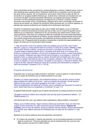 retiros espirituales donde compartíamos nuestras flaquezas y temores, hallando apoyo mutuo y
gran descanso para nuestras almas. Realmente disfruté de su compañía y aún los recuerdo
con gran cariño y aprecio. Sé, por experiencia, que la gran mayoría de los hijos de Dios se
encuentran en la Iglesia Católica Romana;[a] ¡Cuánto amor y devoción por el prójimo se ven
en muchos de ellos! ¡Cuántos sacerdotes abandonan sus hogares para buscar estrecha
comunión con Dios mediante la pobreza y la negación de sí mismos!, ¡Cuántas monjas
renuncian a las modas, el lujo, la ostentación y placeres de la vida y se entregan de corazón al
servicio de los demás, sin importar los sacrificios! Estas personas son, en muchos aspectos, un
ejemplo para quienes profesamos ser heraldos de la verdad para este tiempo.
Comento mi experiencia para dejar en claro que al hablar de la Iglesia, no es mi intención
hablar en contra de las personas sinceras que hay en ella, sino en contra de aquellos que al
infiltrarse en el cristianismo, adulteraron la fe y las doctrinas que antaño fueron dadas a los
santos apóstoles. Dios tiene una verdad que debe ser predicada al mundo (véase Apocalipsis
14:6-12), y en estos días finales de la historia, se hace necesario desenmascarar el error para
que cuando venga la hora de la prueba, los habitantes de la tierra puedan tomar la decisión
correcta y vivir. El siguiente texto le ayudará a comprender el sentido de responsabilidad que
tengo y el motivo por el cual proclamo este mensaje:
"...«Hijo de hombre, toma en tu corazón todas mis palabras que yo te diré, y pon mucha
atención. Luego ve y entra adonde están los cautivos, los hijos de tu pueblo. Háblales y diles:
`Así ha dicho Jehová, el Señor', ya sea que escuchen o que dejen de escuchar». . . Diles:
«Cuando traiga yo espada sobre la tierra, y el pueblo de la tierra tome a un hombre de su
territorio y lo ponga por centinela, y él vea venir la espada sobre la tierra, y toque la trompeta y
avise al pueblo, cualquiera que oiga el sonido de la trompeta y no se prepare, y viniendo la
espada lo hiera, su sangre será sobre su cabeza. El sonido de la trompeta oyó, pero no se
preparó: su sangre será sobre él; pero el que se prepare, salvará su vida. Pero si el centinela
ve venir la espada y no toca la trompeta, y el pueblo no se prepara, y viniendo la espada, hiere
a alguno de ellos, este fue tomado por causa de su pecado, pero demandaré su sangre de
mano del centinela»" (Ezequiel 3:10-11; 33:2-6).
El espíritu del Anticristo
El apóstol Juan, el único que utilizó el termino "anticristo", nunca lo aplicó a un solo individuo,
sino a un grupo de individuos que ya estaba presente en sus días:
"Amados, no creáis a todo espíritu, sino probad los espíritus si son de Dios, porque muchos
falsos profetas han salido por el mundo... este es el espíritu del anticristo, el cual vosotros
habéis oído que viene, y que ahora ya está en el mundo" (1 Juan 4:1-3).
"Muchos engañadores han salido por el mundo, que no confiesan que Jesucristo ha venido en
carne. Quien esto hace es el engañador y el anticristo" (2 Juan 1:7).
El apóstol Pablo también aseguró que el espíritu del anticristo ya estaba presente en sus días:
"Ya está en acción el misterio de la iniquidad; solo que hay quien al presente lo detiene..." (2
Tesalonicenses 2:7).
¿De dónde dice San Juan, que salieron estos engañadores, falsos profetas o anticristos?
"Hijitos, ya es el último tiempo. Según vosotros oísteis que el anticristo viene, así ahora han
surgido muchos anticristos; por esto conocemos que es el último tiempo. Salieron de
nosotros, pero no eran de nosotros, porque si hubieran sido de nosotros, habrían permanecido
con nosotros; pero salieron para que se manifestara que no todos son de nosotros" (1 Juan
2:18,19).
Basados en lo anterior podemos sacar las siguientes conclusiones:
El "misterio de iniquidad" o "espíritu del anticristo" ya se encontraba presente en el primer
siglo de nuestra era. Tal era la velocidad con que se expandía este mal, que san Juan
llegó a pensar que ese era el último tiempo.
 