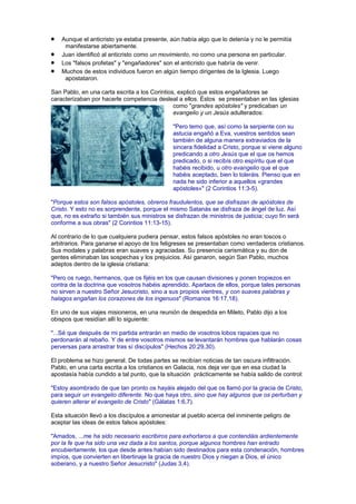 Aunque el anticristo ya estaba presente, aún había algo que lo detenía y no le permitía
manifestarse abiertamente.
Juan identificó al anticristo como un movimiento, no como una persona en particular.
Los "falsos profetas" y "engañadores" son el anticristo que habría de venir.
Muchos de estos individuos fueron en algún tiempo dirigentes de la Iglesia. Luego
apostataron.
San Pablo, en una carta escrita a los Corintios, explicó que estos engañadores se
caracterizaban por hacerle competencia desleal a ellos. Éstos se presentaban en las iglesias
como "grandes apóstoles" y predicaban un
evangelio y un Jesús adulterados:
"Pero temo que, así como la serpiente con su
astucia engañó a Eva, vuestros sentidos sean
también de alguna manera extraviados de la
sincera fidelidad a Cristo, porque si viene alguno
predicando a otro Jesús que el que os hemos
predicado, o si recibís otro espíritu que el que
habéis recibido, u otro evangelio que el que
habéis aceptado, bien lo toleráis. Pienso que en
nada he sido inferior a aquellos «grandes
apóstoles»" (2 Corintios 11:3-5).
"Porque estos son falsos apóstoles, obreros fraudulentos, que se disfrazan de apóstoles de
Cristo. Y esto no es sorprendente, porque el mismo Satanás se disfraza de ángel de luz. Así
que, no es extraño si también sus ministros se disfrazan de ministros de justicia; cuyo fin será
conforme a sus obras" (2 Corintios 11:13-15).
Al contrario de lo que cualquiera pudiera pensar, estos falsos apóstoles no eran toscos o
arbitrarios. Para ganarse el apoyo de los feligreses se presentaban como verdaderos cristianos.
Sus modales y palabras eran suaves y agraciadas. Su presencia carismática y su don de
gentes eliminaban las sospechas y los prejuicios. Así ganaron, según San Pablo, muchos
adeptos dentro de la iglesia cristiana:
"Pero os ruego, hermanos, que os fijéis en los que causan divisiones y ponen tropiezos en
contra de la doctrina que vosotros habéis aprendido. Apartaos de ellos, porque tales personas
no sirven a nuestro Señor Jesucristo, sino a sus propios vientres, y con suaves palabras y
halagos engañan los corazones de los ingenuos" (Romanos 16:17,18).
En uno de sus viajes misioneros, en una reunión de despedida en Mileto, Pablo dijo a los
obispos que residían allí lo siguiente:
"...Sé que después de mi partida entrarán en medio de vosotros lobos rapaces que no
perdonarán al rebaño. Y de entre vosotros mismos se levantarán hombres que hablarán cosas
perversas para arrastrar tras sí discípulos" (Hechos 20:29,30).
El problema se hizo general. De todas partes se recibían noticias de tan oscura infiltración.
Pablo, en una carta escrita a los cristianos en Galacia, nos deja ver que en esa ciudad la
apostasía había cundido a tal punto, que la situación prácticamente se había salido de control:
"Estoy asombrado de que tan pronto os hayáis alejado del que os llamó por la gracia de Cristo,
para seguir un evangelio diferente. No que haya otro, sino que hay algunos que os perturban y
quieren alterar el evangelio de Cristo" (Gálatas 1:6,7).
Esta situación llevó a los discípulos a amonestar al pueblo acerca del inminente peligro de
aceptar las ideas de estos falsos apóstoles:
"Amados, ...me ha sido necesario escribiros para exhortaros a que contendáis ardientemente
por la fe que ha sido una vez dada a los santos, porque algunos hombres han entrado
encubiertamente, los que desde antes habían sido destinados para esta condenación, hombres
impíos, que convierten en libertinaje la gracia de nuestro Dios y niegan a Dios, el único
soberano, y a nuestro Señor Jesucristo" (Judas 3,4).
 