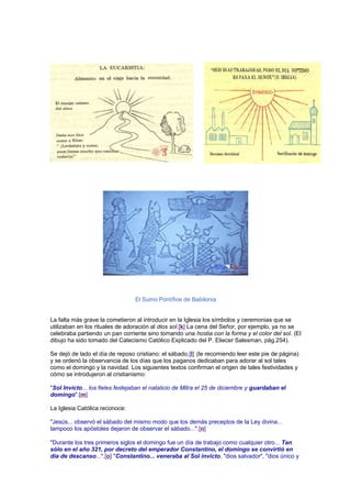 El Sumo Pontífice de Babilonia
La falta más grave la cometieron al introducir en la Iglesia los símbolos y ceremonias que se
utilizaban en los rituales de adoración al dios sol.[k] La cena del Señor, por ejemplo, ya no se
celebraba partiendo un pan corriente sino tomando una hostia con la forma y el color del sol. (El
dibujo ha sido tomado del Catecismo Católico Explicado del P. Eliecer Salesman, pág.254).
Se dejó de lado el día de reposo cristiano: el sábado,[l] (le recomiendo leer este pie de página)
y se ordenó la observancia de los días que los paganos dedicaban para adorar al sol tales
como el domingo y la navidad. Los siguientes textos confirman el origen de tales festividades y
cómo se introdujeron al cristianismo:
"Sol Invicto... los fieles festejaban el natalicio de Mitra el 25 de diciembre y guardaban el
domingo".[m]
La Iglesia Católica reconoce:
"Jesús... observó el sábado del mismo modo que los demás preceptos de la Ley divina...
tampoco los apóstoles dejaron de observar el sábado...".[n]
"Durante los tres primeros siglos el domingo fue un día de trabajo como cualquier otro... Tan
sólo en el año 321, por decreto del emperador Constantino, el domingo se convirtió en
día de descanso...".[o] "Constantino... veneraba al Sol invicto, "dios salvador", "dios único y
 