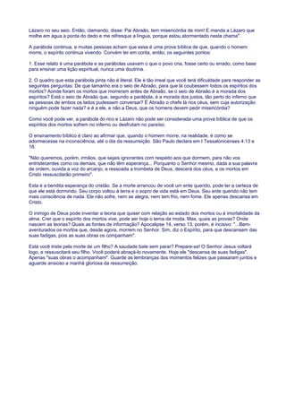 Lázaro no seu seio. Então, clamando, disse: Pai Abraão, tem misericórdia de mim! E manda a Lázaro que
molhe em água a ponta do dedo e me refresque a língua, porque estou atormentado nesta chama".
A parábola continua, e muitas pessoas acham que essa é uma prova bíblica de que, quando o homem
morre, o espírito continua vivendo. Convém ter em conta, então, os seguintes pontos:
1. Esse relato é uma parábola e as parábolas usavam o que o povo cria, fosse certo ou errado, como base
para ensinar uma lição espiritual, nunca uma doutrina.
2. O quadro que esta parábola pinta não é literal. Ele é tão irreal que você terá dificuldade para responder as
seguintes perguntas: De que tamanho era o seio de Abraão, para que lá coubessem todos os espíritos dos
mortos? Aonde foram os mortos que morreram antes de Abraão, se o seio de Abraão é a morada dos
espíritos? Está o seio de Abraão que, segundo a parábola, é a morada dos justos, tão perto do inferno que
as pessoas de ambos os lados pudessem conversar? É Abraão o chefe lá nos céus, sem cuja autorização
ninguém pode fazer nada? e é a ele, e não a Deus, que os homens devem pedir misericórdia?
Como você pode ver, a parábola do rico e Lázaro não pode ser considerada uma prova bíblica de que os
espíritos dos mortos sofrem no inferno ou desfrutam no paraíso.
O ensinamento bíblico é claro ao afirmar que, quando o homem morre, na realidade, é como se
adormecesse na inconsciência, até o dia da ressurreição. São Paulo declara em I Tessalonicenses 4:13 e
16:
"Não queremos, porém, irmãos, que sejais ignorantes com respeito aos que dormem, para não vos
entristecerdes como os demais, que não têm esperança... Porquanto o Senhor mesmo, dada a sua palavra
de ordem, ouvida a voz do arcanjo, e ressoada a trombeta de Deus, descerá dos céus, e os mortos em
Cristo ressuscitarão primeiro".
Esta é a bendita esperança do cristão. Se a morte arrancou de você um ente querido, pode ter a certeza de
que ele está dormindo. Seu corpo voltou à terra e o sopro de vida está em Deus. Seu ente querido não tem
mais consciência de nada. Ele não sofre, nem se alegra, nem tem frio, nem fome. Ele apenas descansa em
Cristo.
O inimigo de Deus pode inventar a teoria que quiser com relação ao estado dos mortos ou à imortalidade da
alma. Crer que o espírito dos mortos vive, pode ser hoje o tema da moda. Mas, quais as provas? Onde
nascem as teorias? Quais as fontes de informação? Apocalipse 14, verso 13, porém, é incisivo: "...Bem-
aventurados os mortos que, desde agora, morrem no Senhor. Sim, diz o Espírito, para que descansem das
suas fadigas, pois as suas obras os companham".
Está você triste pela morte de um filho? A saudade bate sem parar? Prepare-se! O Senhor Jesus voltará
logo, e ressuscitará seu filho. Você poderá abraçá-lo novamente. Hoje ele "descansa de suas fadigas".
Apenas "suas obras o acompanham". Guarde as lembranças dos momentos felizes que passaram juntos e
aguarde ansioso a manhã gloriosa da ressurreição.
 