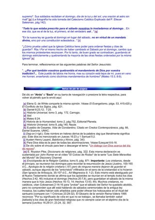 supremo". Sus soldados recitaban el domingo, día de la luz y del sol, una oración al astro sin
rival".[p] (La fotografía ha sido tomada del Catecismo Católico Explicado del P. Eliecer
Salesman, pág.142).
"Todo lo que estaba prescrito para el sábado nosotros lo trasladamos al domingo... En
ese día, que es el de la luz, el primero, el del verdadero sol...".[q]
"En la nueva ley se guarda el domingo en lugar del sábado, no en virtud de un mandato
divino, sino por una constitución eclesiástica...".[r]
"¿Cómo prueba usted que la Iglesia Católica tiene poder para ordenar fiestas y días de
guardar? Rta./ Por el mismo hecho de haber cambiado el Sábado por el domingo, cambio que
los mismos protestantes reconocen. Por lo tanto, de buen grado se contradicen, guardando el
domingo estrictamente y quebrantando la mayoría de las otras fiestas ordenadas por la misma
Iglesia".[s]
Para terminar, reflexionemos en las siguientes palabras del Señor Jesucristo:
"...¿Por qué también vosotros quebrantáis el mandamiento de Dios por vuestra
tradición?... Este pueblo de labios me honra, mas su corazón está lejos de mí, pues en vano
me honran, enseñando como doctrinas mandamientos de hombres" (Mateo 15:3, 8-9).
Dé clic en "Atrás" o "Back" en su barra de navegación o presione la letra respectiva, para
volver al párrafo que lo envió aquí.
[a] Elena G. de White comparte la misma opinión. Véase El Evangelismo, págs. 53, 419,420 y
El Conflicto de los Siglos, pág. 621.
[b] Daniel 8:23,12; 7:25.
[c] Historia Universal, tomo 3, pág. 172, Carrogio.
[d] Ibid.
[e] Mateo 6:24.
[f] Historia de la Humanidad, tomo 2, pág.752, Editorial Planeta.
[g] Historia Universal, tomo 8, pág.140, Nauta.
[h] Eusebio de Cesarea, Vida de Constantino, Citado en Credos Contemporáneos, pág. 66,
Daniel Scarone, UNAC.
[i] Dag-on (÷/gd;). Este nombre en hebreo deriva de la palabra dag que literalmente significa
pez. Este dios es mencionado en Jueces 16:23 y 1 Samuel 5:2.
[j] Austen Henry Layard, Babilonia y Nínive, pág. 343.
[k] Para Dios ésta es la peor de todas las abominaciones. Véase Ezequiel 8:6-16.
[l] De clic sobre el vínculo para leer o descargar el tema: "Un diálogo con Dios acerca del día
de reposo".
[m] E. Royston Pike, Diccionario de religiones, pág. 322. Esta misma declaración es
sustentada por John Romer en el vídeo "El Coloso de Rodas" de la serie "Las Siete Maravillas
del Mundo" de Discovery Channel.
[n] Enciclopedia de la Religión Católica, tomo 6, pág. 871. Importante: Los cristianos, desde
el principio, se reunieron los domingos para recordar la resurrección de Jesús (Justino, 100-165
d.C., Apología de la religión cristiana I, 67) pero de ninguna manera dejaron de guardar el
sábado, aunque algunos de los "anticristos" infiltrados en el seno de la cristiandad sí lo hicieron
(San Ignacio de Antioquía, 35-107 d.C., Ad Magnesios 9, 1-2). Esto mismo está atestiguado por
el Nuevo Testamento donde se afirma que los apóstoles se reunían en el templo todos los días
(Hechos 2:42, 46) inclusive el domingo (Hechos 20:7,8), pero guardaban el sábado de la misma
manera que lo hizo Jesús (Hechos 16:13, 14; Hechos 13:43, 44). Muchos cristianos, no
católicos, citan Colosenses 2:14-16 para "probar" que el sábado del Señor ha quedado abolido,
pero no comprenden que allí está hablando de sábados ceremoniales de la antigua ley
mosaica, los cuales habían sido añadidos para poder ofrecer los holocaustos en el ritual del
santuario (compare con 1 Crónicas 23:29-32). El Glosario de la versión Reina-Valera 1995
reconoce: "Por su significado de «día en que no se trabaja», se llamaba también sabat
[sábado] a los días de gran festividad religiosa que no siempre caían en el séptimo día de la
semana (Levítico 16.29-31; 23.24, 32, 39)".
 