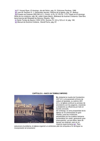 [o] P. Vincent Ryan, El domingo, día del Señor, pág. 91, Ediciones Paulinas, 1986.
[p] Juan M. Pacheco S. J. (Sacerdote Jesuita), Historia de la Iglesia, pág. 51, Bedout.
[q] Eusebio de Cesarea (265-340 d.C.), Comm. In Ps. 91: PG 23, 1172. Citado en El domingo
fiesta de los cristianos, pág. 86, Julián López Martín. Biblioteca de Autores Cristianos. Este libro
tiene licencia del Obispado de Zamora, España. 1991.
[r] Santo Tomás de Aquino (1225-1274), Summa Th. II-II q.122 a.4. Id, pág. 148.
[s] Manual de Doctrina Cristiana , Daniel Ferris, pág. 67.
CAPÍTULO 6 – NACE UN TEMIBLE IMPERIO
No obstante la muerte de Constantino
(337 d.C.) y la ascensión al trono de
Juliano el apóstata, su sobrino (361
d.C.), la Iglesia continuó su proceso de
sincretismo con los paganos, creciendo
y ampliando su influencia por todo el
mundo conocido.
Sin embargo, la vana prosperidad de la
Iglesia se vio amenazada en gran
medida, pues las invasiones
perpetradas por los pueblos bárbaros
aumentaban sin cesar, generando gran
preocupación, ya que éstos, lejos de
apoyar sus dogmas, eran en su
mayoría reyes arrianos.[a] Para
solucionar el problema, la Iglesia organizó un ambicioso plan de conquista a fin de lograr su
incorporación al romanismo:
 