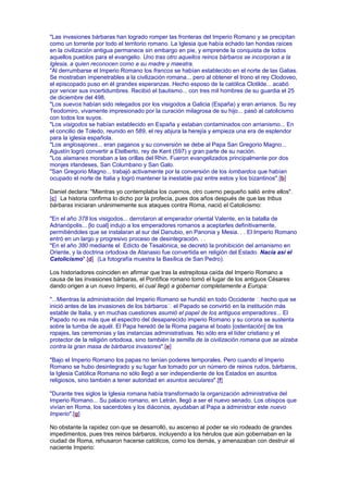 "Las invasiones bárbaras han logrado romper las fronteras del Imperio Romano y se precipitan
como un torrente por todo el territorio romano. La Iglesia que había echado tan hondas raíces
en la civilización antigua permanece sin embargo en pie, y emprende la conquista de todos
aquellos pueblos para el evangelio. Uno tras otro aquellos reinos bárbaros se incorporan a la
Iglesia, a quien reconocen como a su madre y maestra.
"Al derrumbarse el Imperio Romano los francos se habían establecido en el norte de las Galias.
Se mostraban impenetrables a la civilización romana... pero al obtener el trono el rey Clodoveo,
el episcopado puso en él grandes esperanzas. Hecho esposo de la católica Clotilde... acabó
por vencer sus incertidumbres. Recibió el bautismo... con tres mil hombres de su guardia el 25
de diciembre del 498.
"Los suevos habían sido relegados por los visigodos a Galicia (España) y eran arrianos. Su rey
Teodomiro, vivamente impresionado por la curación milagrosa de su hijo... pasó al catolicismo
con todos los suyos.
"Los visigodos se habían establecido en España y estaban contaminados con arrianismo... En
el concilio de Toledo, reunido en 589, el rey abjura la herejía y empieza una era de esplendor
para la iglesia española.
"Los anglosajones... eran paganos y su conversión se debe al Papa San Gregorio Magno...
Agustín logró convertir a Etelberto, rey de Kent (597) y gran parte de su nación.
"Los alamanes moraban a las orillas del Rhin. Fueron evangelizados principalmente por dos
monjes irlandeses, San Columbano y San Galo.
"San Gregorio Magno... trabajó activamente por la conversión de los lombardos que habían
ocupado el norte de Italia y logró mantener la inestable paz entre estos y los bizantinos".[b]
Daniel declara: "Mientras yo contemplaba los cuernos, otro cuerno pequeño salió entre ellos".
[c] La historia confirma lo dicho por la profecía, pues dos años después de que las tribus
bárbaras iniciaran unánimemente sus ataques contra Roma, nació el Catolicismo:
"En el año 378 los visigodos... derrotaron al emperador oriental Valente, en la batalla de
Adrianópolis... [lo cual] indujo a los emperadores romanos a aceptarles definitivamente,
permitiéndoles que se instalaran al sur del Danubio, en Panonia y Mesia. . . El Imperio Romano
entró en un largo y progresivo proceso de desintegración. . .
"En el año 380 mediante el Edicto de Tesalónica, se decretó la prohibición del arrianismo en
Oriente, y la doctrina ortodoxa de Atanasio fue convertida en religión del Estado. Nacía así el
Catolicismo".[d] (La fotografía muestra la Basílica de San Pedro).
Los historiadores coinciden en afirmar que tras la estrepitosa caída del Imperio Romano a
causa de las invasiones bárbaras, el Pontífice romano tomó el lugar de los antiguos Césares
dando origen a un nuevo Imperio, el cual llegó a gobernar completamente a Europa:
"...Mientras la administración del Imperio Romano se hundió en todo Occidente hecho que se
inició antes de las invasiones de los bárbaros el Papado se convirtió en la institución más
estable de Italia, y en muchas cuestiones asumió el papel de los antiguos emperadores... El
Papado no es más que el espectro del desaparecido imperio Romano y su corona se sustenta
sobre la tumba de aquél. El Papa heredó de la Roma pagana el boato [ostentación] de los
ropajes, las ceremonias y las instancias administrativas. No sólo era el líder cristiano y el
protector de la religión ortodoxa, sino también la semilla de la civilización romana que se alzaba
contra la gran masa de bárbaros invasores".[e]
"Bajo el Imperio Romano los papas no tenían poderes temporales. Pero cuando el Imperio
Romano se hubo desintegrado y su lugar fue tomado por un número de reinos rudos, bárbaros,
la Iglesia Católica Romana no sólo llegó a ser independiente de los Estados en asuntos
religiosos, sino también a tener autoridad en asuntos seculares".[f]
"Durante tres siglos la Iglesia romana había transformado la organización administrativa del
Imperio Romano... Su palacio romano, en Letrán, llegó a ser el nuevo senado. Los obispos que
vivían en Roma, los sacerdotes y los diáconos, ayudaban al Papa a administrar este nuevo
Imperio".[g]
No obstante la rapidez con que se desarrolló, su ascenso al poder se vio rodeado de grandes
impedimentos, pues tres reinos bárbaros, incluyendo a los hérulos que aún gobernaban en la
ciudad de Roma, rehusaron hacerse católicos, como los demás, y amenazaban con destruir el
naciente Imperio:
 
