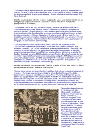 "En Francia obligó al rey Felipe Augusto a conservar su esposa legítima la princesa Isambur.
Juan sin Tierra de Inglaterra, después de una larga lucha con el Papa, retracta todas las leyes
persecutoras que había dictado contra la Iglesia y declara a Inglaterra feudo [propiedad] de la
Santa Sede".[q]
El poder secular ejercido sobre las naciones europeas fue usado para silenciar a todos los que
se negaban a aceptar sus doctrinas. Los libros de historia están llenos de horrendas
descripciones de lo sucedido:
"En Clermont, Francia, en 1095, se celebró un gran concilio al que asistieron más de 200
obispos y numerosos nobles. [El papa] Urbano, que era francés, dirigió a los reunidos un
elocuente discurso: «Dios ha concedido a los franceses, por encima de las demás naciones,
una gran eficacia militar. Por ello debéis emprender inmediatamente la acción como remisión
de vuestros pecados.»... Cuando el papa terminó, gritaron todos: «¡Dios lo quiere!»... Los
cruzados masacraron durante tres días a los habitantes de la ciudad, y recogieron un inmenso
botín. Hombres, mujeres y niños musulmanes fueron asesinados; los judíos, quemados en la
sinagoga, y la gran mezquita, desvalijada".[r]
"En 1012 [los judíos] fueron expulsados de Mainz y en 1096, con la primera cruzada,
comunidades completas fueron masacradas. Cientos de miles de judíos murieron... Las
siguientes cruzadas (1146 y 1189) intensificaron la ola de masacres y terror... Para 1391, las
matanzas de los judíos llegaron a la apoteosis de la crueldad, impulsadas por la agitación
virulentamente antisemita de Ferrant Martínez, arcediano [primer diácono] de la catedral de
Sevilla... Se calcula que unos 60.000 judíos fueron sacrificados... Durante el mandato del gran
inquisidor Torquemada fueron procesadas, ejecutadas y castigadas 114.401 personas, entre
judíos, conversos y herejes... En 1616, bajo el emperador Susneyos, la comunidad judía fue
sometida a una terrible masacre. Su reino fue destruido y dos tercios de su población fue
asesinada o forzada a convertirse al cristianismo".[s]
También los cristianos que persistieron en "defender la fe una vez dada a los santos",[t] fueron
terriblemente perseguidos y finalmente exterminados:
"Muchos fueron los que rechazaron las doctrinas falsas de la Iglesia... A estos se les calificó de
«herejes» y fueron perseguidos ferozmente por la Iglesia Católica Romana. Uno de los
documentos en los que se ordenó tal persecución, fue el inhumano Ad Extirpanda, que fue
editado por el papa Inocencio IV. Este documento declaraba que los herejes tenían que ser
aplastados como serpientes venenosas. Sacerdotes, reyes y miembros civiles del sistema
romano, fueron llamados a unirse a esta cruzada guerrera. Declaraba el documento que
cualquier propiedad que confiscasen les sería dada como propiedad con título limpio y además
les prometían remisión de todos sus pecados como premio por matar a un hereje".[u]
"Al principio, el papa Inocencio
III intentó convertir a los
albigenses,[v] para lo cual
envió como misioneros a los
monjes cistercienses,
animando el español Santo
Domingo a que realizara en
1205 un viaje por toda la zona.
El esfuerzo resultó inútil... Este
suceso decidió a Inocencio a
convocar una cruzada contra
los albigenses, y a pedir a
Felipe que confiscara las
posesiones del conde hereje...
La campaña se inició con el
asalto a la ciudad de Béziers y
la masacre de sus habitantes.
«Matadlos a todos; Dios nos
recompensará», era la divisa el
representante papal, Fernando
Amalric".[w]
 