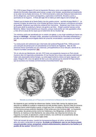 "En 1232 el papa Gregorio IX creó la Inquisición Romana, como una organización represiva
dotada de tribunales especiales para buscar y juzgar a los herejes, apoyándose principalmente
en la orden de los frailes dominicos. En 1233 encomendó a éstos [los frailes] el total exterminio
de los albigenses, que fueron perseguidos y capturados cruelmente, llevados a juicio y
quemados en la hoguera... A fines del siglo XII no había ya rastro alguno de la herejía".[x]
"Sabed que el interés de la Santa Sede y los de vuestra corona escribió el papa Martín V os
imponen el deber de exterminar a los Husitas.[y] Estos impíos se atreven a proclamar principios
de igualdad. Sostienen que todos los cristianos son hermanos... Sostienen que Cristo vino a la
tierra para abolir la esclavitud y llaman a la gente a ser libre... Dirigid vuestras fuerzas contra
Bohemia. Matad, haced desiertos por doquiera, porque nada podría ser más agradable a Dios
y más útil a la causa de los reyes que el exterminio de los Husitas".[z]
"Un individuo podía ser penalizado por no asistir a la iglesia, o una mujer azotada por hacer sus
faenas en domingo... las leyes civiles apoyaban la autoridad de los tribunales eclesiásticos, y
por ello una persona excomulgada debía ser proscrita, encarcelada o quemada si era hereje".
[aa]
"La restauración del catolicismo [por intermedio del cardenal Reginald Pole, 1554] promovió
una campaña de persecución sin precedentes en la historia de Inglaterra. Más de 300
personas fueron quemadas por sus creencias, principalmente en el sur del país, siendo en su
mayoría humildes campesinos".[bb]
"En el «día de san Bartolomé» del año 1572 hubo una sangrienta masacre en París donde
murieron diez mil hugonotes protestantes. El rey francés fue a misa a dar gracias solemnes por
haber sido asesinados tantos herejes. La corte papal recibió la noticia con gran regocijo y el
papa, Gregorio XIII, ¡fue a la iglesia de San Luis a dar gracias por la victoria! El Papa ordenó
que se acuñara una moneda conmemorando el acontecimiento".[cc]
Medalla acuñada por el Papa para conmemorar la Masacre de San Bartolomé
No obstante la gran cantidad de referencias citadas, harían falta cientos de páginas para
describir en detalle la crueldad e intolerancia de este temible imperio. Muchos miles de sinceros
cristianos fueron exterminados cuando, al igual que Caín, el obispo de Roma mandó matar a
sus hermanos porque preferían obedecer a Dios antes que a los hombres.[dd] La inquisición,
las cruzadas, las persecuciones contra los Valdenses y los Albigenses, el exterminio en
Bohemia, la matanza en San Bartolomé, las catacumbas, las máquinas de torturas, las
hogueras, la muerte, la desolación y toda la historia, nos confirman el cumplimiento de las
palabras inspiradas por Dios varios siglos atrás:
"Al fin del reinado de estos, cuando los transgresores lleguen al colmo, se levantará un rey
altivo de rostro y entendido en enigmas. Su poder se fortalecerá, mas no con fuerza propia;
causará grandes ruinas, prosperará, actuará arbitrariamente y destruirá a los fuertes y al
pueblo de los santos" (Daniel 8:23,24).
 