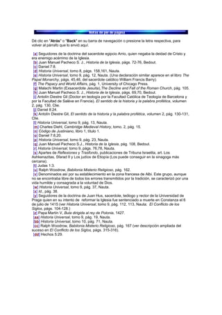 Dé clic en "Atrás" o "Back" en su barra de navegación o presione la letra respectiva, para
volver al párrafo que lo envió aquí.
[a] Seguidores de la doctrina del sacerdote egipcio Arrio, quien negaba la deidad de Cristo y
era enemigo acérrimo de la Iglesia.
[b] Juan Manuel Pacheco S. J., Historia de la Iglesia, págs. 72-76, Bedout.
[c] Daniel 7:8.
[d] Historia Universal, tomo 8, págs. 158,161, Nauta.
[e] Historia Universal, tomo 9, pág. 12, Nauta. (Una declaración similar aparece en el libro The
Papal Monarchy, págs. 45,46, del sacerdote católico William Francis Barry).
[f] The Papacy and World Affairs, pág. 1, University of Chicago Press.
[g] Malachi Martin (Exsacerdote Jesuita),The Decline and Fall of the Roman Church, pág. 105.
[h] Juan Manuel Pacheco S. J., Historia de la Iglesia, págs. 69,70, Bedout.
[i] Antolín Diestre Gil (Doctor en teología por la Facultad Católica de Teología de Barcelona y
por la Facultad de Salève en Francia). El sentido de la historia y la palabra profética, volumen
2, pág. 130, Clie.
[j] Daniel 8:24.
[k] Antolín Diestre Gil, El sentido de la historia y la palabra profética, volumen 2, pág. 130-131,
Clie.
[l] Historia Universal, tomo 9, pág. 13, Nauta.
[m] Charles Diehl, Cambridge Medieval History, tomo. 2, pág. 15.
[n] Código de Justiniano, libro 1, título 1.
[o] Daniel 7:8,20.
[p] Historia Universal, tomo 9, pág. 23, Nauta.
[q] Juan Manuel Pacheco S.J., Historia de la Iglesia, pág. 108, Bedout.
[r] Historia Universal, tomo 9, págs. 76,78, Nauta.
[s] Apartes de Reflexiones y Trasfondo, publicaciones de Tribuna Israelita, art. Los
Ashkenazitas, Sfarad II y Los judíos de Etiopía (Los puede conseguir en la sinagoga más
cercana).
[t] Judas 1:3.
[u] Ralph Woodrow, Babilonia Misterio Religioso, pág. 162.
[v] Denominados así por su establecimiento en la zona francesa de Albi. Este grupo, aunque
no se encontraba libre de todos los errores transmitidos por la tradición, se caracterizó por una
vida humilde y consagrada a la voluntad de Dios.
[w] Historia Universal, tomo 9, pág. 37, Nauta.
[x] Id., pág. 38.
[y] Seguidores de la doctrina de Juan Hus, sacerdote, teólogo y rector de la Universidad de
Praga quien en su intento de reformar la Iglesia fue sentenciado a muerte en Constanza el 6
de julio de 1415 (ver Historia Universal, tomo 9, pág. 112, 113, Nauta; El Conflicto de los
Siglos, págs. 104-128.)
[z] Papa Martín V, Bula dirigida al rey de Polonia, 1427.
[aa] Historia Universal, tomo 9, pág. 19, Nauta.
[bb] Historia Universal, tomo 10, pág. 71, Nauta.
[cc] Ralph Woodrow, Babilonia Misterio Religioso, pág. 167 (ver descripción ampliada del
suceso en El Conflicto de los Siglos, págs. 315-316).
[dd] Hechos 5:29.
 
