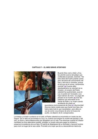 CAPÍTULO 7 – EL MÁS GRAVE ATENTADO
Cuando Dios creó a Adán y Eva,
les advirtió acerca del peligro que
conllevaba el pecado, diciendo: "De
todo árbol del huerto podrás comer;
pero del árbol del conocimiento del
bien y del mal no comerás, porque
el día que de él comas, ciertamente
morirás".[a] Cuando ellos
desobedecieron la voluntad de su
Creador, el corazón del Padre
celestial fue quebrantado, pues la
Ley no podía ser revocada y sus
hijos habrían de morir. "La paga del
pecado es la muerte",[b] eran las
palabras que resonaban en la
mente de Adán y su mujer cuando
temblando de miedo se
escondieron de la presencia de Dios.[c] ¡Qué terrible!
Dios los había creado para que fueran sus hijos, les
había dado todo lo que necesitaban, pero ellos en
vez de correr a sus brazos de amor en busca de
auxilio, se alejaron de él, avergonzados.
La tristeza y el dolor cundieron en el cielo; el Padre celestial se encontraba en medio de dos
fuegos. De un lado se encontraba su Ley y su Justicia que exigían la muerte del pecador y del
otro, su Amor y tierna Misericordia que abogaban por su vida. Fue entonces cuando el Creador
manifestó la única alternativa posible: entregar su propia vida para pagar la condena y
preservar la existencia de sus hijos. Él habría de despojarse de su divinidad y hacerse hombre
para morir en lugar de la raza caída. Prometió a la mujer que de su descendencia habría de
 