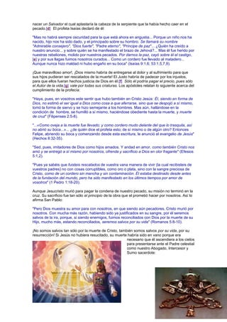 nacer un Salvador el cual aplastaría la cabeza de la serpiente que la había hecho caer en el
pecado.[d] El profeta Isaías declaró de él:
"Mas no habrá siempre oscuridad para la que está ahora en angustia... Porque un niño nos ha
nacido, hijo nos ha sido dado, y el principado sobre su hombro. Se llamará su nombre
"Admirable consejero", "Dios fuerte", "Padre eterno", "Príncipe de paz"... ¿Quién ha creído a
nuestro anuncio... y sobre quién se ha manifestado el brazo de Jehová?... Mas él fue herido por
nuestras rebeliones, molido por nuestros pecados. Por darnos la paz, cayó sobre él el castigo,
[e] y por sus llagas fuimos nosotros curados... Como un cordero fue llevado al matadero...
Aunque nunca hizo maldad ni hubo engaño en su boca" (Isaías 9:1,6; 53:1,5,7,9).
¡Que maravilloso amor!, ¡Dios mismo habría de entregarse al dolor y al sufrimiento para que
sus hijos pudieran ser rescatados de la muerte! El Justo habría de padecer por los injustos,
para que ellos fueran hechos justicia de Dios en él.[f] Sólo él podría pagar el precio, pues sólo
el Autor de la vida,[g] vale por todas sus criaturas. Los apóstoles relatan lo siguiente acerca del
cumplimiento de la profecía:
"Haya, pues, en vosotros este sentir que hubo también en Cristo Jesús: Él, siendo en forma de
Dios, no estimó el ser igual a Dios como cosa a que aferrarse, sino que se despojó a sí mismo,
tomó la forma de siervo y se hizo semejante a los hombres. Mas aún, hallándose en la
condición de hombre, se humilló a sí mismo, haciéndose obediente hasta la muerte, y muerte
de cruz" (Filipenses 2:5-8).
"...«Como oveja a la muerte fue llevado; y como cordero mudo delante del que lo trasquila, así
no abrió su boca...»... ¿de quién dice el profeta esto; de sí mismo o de algún otro? Entonces
Felipe, abriendo su boca y comenzando desde esta escritura, le anunció el evangelio de Jesús"
(Hechos 8:32-35).
"Sed, pues, imitadores de Dios como hijos amados. Y andad en amor, como también Cristo nos
amó y se entregó a sí mismo por nosotros, ofrenda y sacrificio a Dios en olor fragante" (Efesios
5:1,2).
"Pues ya sabéis que fuisteis rescatados de vuestra vana manera de vivir (la cual recibisteis de
vuestros padres) no con cosas corruptibles, como oro o plata, sino con la sangre preciosa de
Cristo, como de un cordero sin mancha y sin contaminación. Él estaba destinado desde antes
de la fundación del mundo, pero ha sido manifestado en los últimos tiempos por amor de
vosotros" (1 Pedro 1:18-20).
Aunque Jesucristo murió para pagar la condena de nuestro pecado, su misión no terminó en la
cruz. Su sacrificio fue tan sólo el principio de la obra que el prometió hacer por nosotros. Así lo
afirma San Pablo:
"Pero Dios muestra su amor para con nosotros, en que siendo aún pecadores, Cristo murió por
nosotros. Con mucha más razón, habiendo sido ya justificados en su sangre, por él seremos
salvos de la ira, porque, si siendo enemigos, fuimos reconciliados con Dios por la muerte de su
Hijo, mucho más, estando reconciliados, seremos salvos por su vida" (Romanos 5:8-10).
¡No somos salvos tan sólo por la muerte de Cristo, también somos salvos por su vida, por su
resurrección! Si Jesús no hubiera resucitado, su muerte habría sido en vano porque era
necesario que él ascendiera a los cielos
para presentarse ante el Padre celestial
como nuestro Abogado, Intercesor y
Sumo sacerdote:
 
