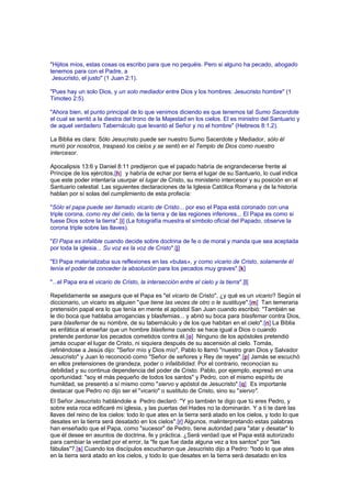 "Hijitos míos, estas cosas os escribo para que no pequéis. Pero si alguno ha pecado, abogado
tenemos para con el Padre, a
Jesucristo, el justo" (1 Juan 2:1).
"Pues hay un solo Dios, y un solo mediador entre Dios y los hombres: Jesucristo hombre" (1
Timoteo 2:5).
"Ahora bien, el punto principal de lo que venimos diciendo es que tenemos tal Sumo Sacerdote
el cual se sentó a la diestra del trono de la Majestad en los cielos. El es ministro del Santuario y
de aquel verdadero Tabernáculo que levantó el Señor y no el hombre" (Hebreos 8:1,2).
La Biblia es clara: Sólo Jesucristo puede ser nuestro Sumo Sacerdote y Mediador, sólo él
murió por nosotros, traspasó los cielos y se sentó en el Templo de Dios como nuestro
intercesor.
Apocalipsis 13:6 y Daniel 8:11 predijeron que el papado habría de engrandecerse frente al
Príncipe de los ejércitos,[h] y habría de echar por tierra el lugar de su Santuario, lo cual indica
que este poder intentaría usurpar el lugar de Cristo, su ministerio intercesor y su posición en el
Santuario celestial. Las siguientes declaraciones de la Iglesia Católica Romana y de la historia
hablan por sí solas del cumplimiento de esta profecía:
"Sólo el papa puede ser llamado vicario de Cristo... por eso el Papa está coronado con una
triple corona, como rey del cielo, de la tierra y de las regiones inferiores... El Papa es como si
fuese Dios sobre la tierra".[i] (La fotografía muestra el símbolo oficial del Papado, observe la
corona triple sobre las llaves).
"El Papa es infalible cuando decide sobre doctrina de fe o de moral y manda que sea aceptada
por toda la iglesia... Su voz es la voz de Cristo".[j]
"El Papa materializaba sus reflexiones en las «bulas», y como vicario de Cristo, solamente él
tenía el poder de conceder la absolución para los pecados muy graves".[k]
"...el Papa era el vicario de Cristo, la intersección entre el cielo y la tierra".[l]
Repetidamente se asegura que el Papa es "el vicario de Cristo", ¿y qué es un vicario? Según el
diccionario, un vicario es alguien "que tiene las veces de otro o le sustituye".[m] Tan temeraria
pretensión papal era lo que tenía en mente el apóstol San Juan cuando escribió: "También se
le dio boca que hablaba arrogancias y blasfemias... y abrió su boca para blasfemar contra Dios,
para blasfemar de su nombre, de su tabernáculo y de los que habitan en el cielo".[n] La Biblia
es enfática al enseñar que un hombre blasfema cuando se hace igual a Dios o cuando
pretende perdonar los pecados cometidos contra él.[o] Ninguno de los apóstoles pretendió
jamás ocupar el lugar de Cristo, ni siquiera después de su ascensión al cielo. Tomás,
refiriéndose a Jesús dijo: "Señor mío y Dios mío", Pablo lo llamó "nuestro gran Dios y Salvador
Jesucristo" y Juan lo reconoció como "Señor de señores y Rey de reyes".[p] Jamás se escuchó
en ellos pretensiones de grandeza, poder o infalibilidad. Por el contrario, reconocían su
debilidad y su continua dependencia del poder de Cristo. Pablo, por ejemplo, expresó en una
oportunidad: "soy el más pequeño de todos los santos" y Pedro, con el mismo espíritu de
humildad, se presentó a sí mismo como "siervo y apóstol de Jesucristo".[q] Es importante
destacar que Pedro no dijo ser el "vicario" o sustituto de Cristo, sino su "siervo".
El Señor Jesucristo hablándole a Pedro declaró: "Y yo también te digo que tú eres Pedro, y
sobre esta roca edificaré mi iglesia, y las puertas del Hades no la dominarán. Y a ti te daré las
llaves del reino de los cielos: todo lo que ates en la tierra será atado en los cielos, y todo lo que
desates en la tierra será desatado en los cielos".[r] Algunos, malinterpretando estas palabras
han enseñado que el Papa, como "sucesor" de Pedro, tiene autoridad para "atar y desatar" lo
que él desee en asuntos de doctrina, fe y práctica. ¿Será verdad que el Papa está autorizado
para cambiar la verdad por el error, la "fe que fue dada alguna vez a los santos" por "las
fábulas"?.[s] Cuando los discípulos escucharon que Jesucristo dijo a Pedro: "todo lo que ates
en la tierra será atado en los cielos, y todo lo que desates en la tierra será desatado en los
 