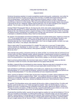 A MULHER VESTIDA DE SOL
Alejandro Bullón
Centenas de pessoas assistiam à cruzada evangelística aquela noite quando, subitamente, uma mulher foi
possuída pelo demônio. Os gritos que ela dava eram horríveis. A multidão aterrorizada olhava para mim
como se perguntasse: "o que faremos?" Algumas pessoas tentavam segurar a mulher, mas não
conseguiam. Sua força era descomunal. Jogou todos que a seguravam para um lado e, levantando um
enorme banco, atirou-o na minha direção. Tive que sair de lado para não ser atingido. Depois, ela começou
a aproximar-se de mim, rastejando, jogando espuma pela boca, com os olhos vermelhos como sangue e
gritando: "Vou te matar, eu não faço nada contra você e você vive me perseguindo."
Ameaça? Medo? Perseguição? Não sei. Ao longo da vida, tenho visto muitas vezes pessoas serem
possuídas pelo demônio. É um quadro deprimente. Dói ver seres humanos completamente dominados pelas
forças do mal, mas estamos em guerra. A guerra começou no Céu e transferiu-se para a Terra. E, ao longo
da História humana, as tentativas e os métodos que o inimigo usou para arruinar o ser humano e desvirtuar
a adoração e a obediência devidas a Deus, foram os mais variados.
No capítulo 12 de Apocalipse encontramos profetizado mais um capítulo desta guerra. Vejamos os versos de
1 a 3: "Viu-se grande sinal no céu, a saber, uma mulher vestida do sol com a lua debaixo dos pés e uma
coroa de doze estrelas na cabeça, que, achando-se grávida, grita com as dores de parto, sofrendo
tormentos para dar à luz. Viu-se, também, outro sinal no céu, e eis um dragão, grande, vermelho, com sete
cabeças, dez chifres e, nas cabeças, sete diademas."
Quem é esta mulher? O que ela simboliza? E o dragão? De onde vem e o que quer? O relato bíblico
continua dizendo em Apocalipse 12, versos 4 e 5 que: "... o dragão se deteve em frente da mulher que
estava para dar à luz, a fim de lhe devorar o filho quando nascesse... e o seu filho foi arrebatado para Deus
até ao seu trono."
Para entender esta profecia, precisamos retornar ao Jardim do Éden. Ao momento triste do confronto do ser
humano caído com Deus. Naquela ocasião, estavam presentes o casal de seres humanos e a serpente que
os enganara. Note o que Deus disse à serpente em Gênesis 3, verso 15: "Porei inimizade entre ti e a mulher,
entre a tua descendência e o seu descendente. Este te ferirá a cabeça, e tu lhe ferirás o calcanhar."
Esta é a primeira profecia bíblica. Ao mencionar neste verso a "mulher", Deus não estava se referindo
unicamente à mulher ser humano, Ele estava falando de Sua Igreja neste planeta.
Na Bíblia, a Igreja de Deus é simbolizada de várias maneiras. Algumas vezes ela é comparada ao corpo
humano(Efésios 4:12). Noutras, a uma mulher pura que espera pelo noivo(II Coríntios 11:12).
Esse simbolismo é confirmado no Apocalipse. Uma mulher pura, vestida de sol, é símbolo da Igreja de
Deus(Apocalipse 12:1) e uma mulher de prostituta, vestida de vermelho, simboliza a igreja que pertence ao
inimigo de Deus(Apocalipse 17:1-5). Dois comandantes com seus respectivos exércitos.
Assim, quando em Gênesis 3:15 Deus falou da luta entre a serpente e a mulher, estava profetizando a luta
dos séculos entre o diabo e a Igreja de Deus. "Esta" - diz a profecia referindo-se à Igreja - "te ferirá na
cabeça e tu (a serpente), lhe ferirás no calcanhar". Quando Satanás provocou a morte de Cristo no Calvário,
feriu a Igreja no calcanhar. Mas Jesus, através da fidelidade de seu povo, ferirá finalmente o diabo na
cabeça.
No capítulo 12 de Apocalipse vemos outro aspecto da luta entre o diabo e a Igreja de Deus. A mulher está
grávida, a ponto de dar a luz a um "Varão que regerá as nações". Este, sem dúvida alguma, é Jesus, o
Salvador do mundo. O profeta Isaías já o profetizara muitos anos atrás, vejamos em Isaías 9, versículo 6:
"Porque um menino nos nasceu, um filho se nos deu; o governo está sobre os seus ombros; e o seu nome
será: Maravilhoso Conselheiro, Deus Forte, Pai da Eternidade, Príncipe da Paz".
O salmista Davi identifica melhor, quando diz que ele regerá as nações com vara de ferro(Salmos 2:7-9); do
jeito que é revelado em Apocalipse. A profecia afirma ainda que "a serpente antiga, que se chama diabo e
Satanás", tentaria destruir a Criança logo que Ela nascesse. Não é preciso conhecer muito de História para
saber que Herodes decretou a morte de todas as crianças judias quando Jesus nasceu. A profecia bíblica
diz que o dragão estava a fim de "devorar o Filho", e a História registra que Herodes decretou a morte das
 