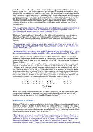 cielos", quedaron confundidos y acercándose a Jesús le preguntaron: "¿Quién es el mayor en
el reino de los cielos? A lo cual les respondió que si deseaban entrar en el reino de los cielos
todos debían humillarse como lo hace un niño; y para que no quedara duda de que el poder de
atar y desatar no era tan sólo de Pedro les dijo a todos: "De cierto os digo que todo lo que atéis
en la tierra será atado en el cielo; y todo lo que desatéis en la tierra será desatado en el cielo".
[t] La Palabra de Dios explica que Pedro, al igual que los demás apóstoles y profetas, fue
colocado como fundamento para nosotros, pero sólo para enseñar la verdad de Jesucristo,
quien es en realidad, la Piedra principal sobre la cual él y los demás apóstoles han sido a su
vez colocados:
"Por eso, ya no sois extranjeros ni forasteros, sino conciudadanos de los santos y miembros de
la familia de Dios, edificados sobre el fundamento de los apóstoles y profetas, siendo la
principal piedra del ángulo Jesucristo mismo" (Efesios 2:19,20).
El apóstol Pedro no osó decir: "Yo soy Pedro. He sido nombrado por Jesús como su vicario,
por tanto, vengan a mí, confiesen sus pecados y yo los absolveré". Nunca pretendió ser
infalible ni tener la misma autoridad de Jesucristo; antes bien, al ser lleno del Espíritu Santo,
declaró:
"Este Jesús es la piedra... la cual ha venido a ser la cabeza del ángulo. Y en ningún otro hay
salvación, porque no hay otro nombre bajo el cielo, dado a los hombres, en que podamos ser
salvos" (Hechos 4:8,11,12).
"Vosotros también, como piedras vivas, sed edificados como casa espiritual y sacerdocio santo,
para ofrecer sacrificios espirituales aceptables a Dios por medio de Jesucristo" (1 Pedro 2:5).
La Biblia proclama que Jesucristo ha colocado un firme fundamento sobre el cual nosotros
hemos de ser edificados: sobre el testimonio de los profetas y apóstoles. En ninguna manera
nos autoriza a ser edificados sobre sus sucesores, mucho menos si éstos se han desviado de
la sana doctrina.
Si tenemos en cuenta la autoridad del apóstol Pedro en asuntos de doctrina y reconocemos la
unidad de las Escrituras respecto al único y suficiente Sumo Sacerdocio de nuestro Señor
Jesucristo en el Santuario celestial, podemos concluir entonces que la pretensión del Papa de
ser "el vicario de Cristo" no es más que un engaño para apartar al mundo de Dios y su verdad.
Este título, que en latín se escribe "Vicarivs Filii Dei", es a su vez el asombroso cumplimiento
de las palabras que el profeta de Patmos escribiera casi 2000 años atrás: "Quien tiene, pues,
inteligencia, calcule el número de la bestia, porque su número es el que forman las letras del
nombre de un hombre, y el número de la bestia es seiscientos sesenta y seis".[u]
Dicho título cumple perfectamente con los requisitos presentados por el contexto profético: es
un nombre blasfemo, es un nombre romano, está en latín (su idioma oficial), decodificado
según el valor de los números romanos e identifica a un hombre.[v]
El testimonio de San Pablo
El apóstol Pablo era un asiduo estudiante de las profecías Bíblicas y conocía especialmente la
referente al capítulo 7 del libro de Daniel. Sabía que el Hijo del hombre no podría venir sin que
antes se hubiera manifestado el poder del cuerno pequeño, quien a su vez era "detenido" por la
influencia mundial que en su época tenía el Imperio Romano.[w] El siguiente pasaje resume lo
que él entendía acerca de este poder y de su obra:
"Con respecto a la venida de nuestro Señor Jesucristo y nuestra reunión con él... ¡Nadie os
engañe de ninguna manera!, pues no vendrá sin que antes venga la apostasía y se manifieste
el hombre de pecado, el hijo de perdición, el cual se opone y se levanta contra todo lo que se
llama Dios o es objeto de culto; tanto, que se sienta en el templo de Dios como Dios,
haciéndose pasar por Dios... Ya está en acción el misterio de la iniquidad; solo que hay quien al
 