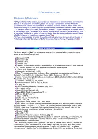 El Papa sentado en su trono
El testimonio de Martín Lutero
"¡Oh! ¡cuánto no me ha costado, a pesar de que me sostiene la Santa Escritura, convencerme
de que es mi obligación encararme yo solo con el papa y presentarlo como el Anticristo!
¡Cuántas no han sido las tribulaciones de mi corazón! ¡Cuántas veces no me he hecho a mí
mismo con amargura la misma pregunta que he oído frecuentemente de labios de los papistas!
'¿Tú solo eres sabio? ¿Todos los demás están errados? ¿Qué sucederá si al fin de todo eres tú
el que estás en error y envuelves en el engaño a tantas almas que serán condenadas por toda
la eternidad?' Así luché yo contra mí mismo y contra Satanás, hasta que Cristo, por su Palabra
infalible, fortaleció mi corazón contra estas dudas".[gg]
"El Papa... quiere apagar la luz del Evangelio destinada a iluminar al mundo. Es, entonces, el
Anticristo predicho por Daniel, por el Señor Jesucristo, Pedro, Pablo y el Apocalipsis".[hh]
Dé clic en "Atrás" o "Back" en su barra de navegación o presione la letra respectiva, para
volver al párrafo que lo envió aquí.
[a] Génesis 2:16,17.
[b] Romanos 6:23.
[c] Génesis 3:8-10.
[d] Génesis 3:15.
[e] La fecha exacta de este suceso fue revelada por el profeta Daniel unos 500 años antes de
la Era Cristiana (Daniel 9:26). Más adelante ahondaremos sobre el tema.
[f] 1 Pedro 3:18; 2 Corintios 5:21.
[g] Jesucristo (ver Hechos 3:13-15).
[h] Este Príncipe es Jesucristo: "A Jesús... Dios ha exaltado con su diestra por Príncipe y
Salvador" (Hechos 5:30,31; ver también Daniel 9:25 y Colosenses 2:8-10).
[i] Lucius Ferraris, Prompta Bibliotheca, tomo VI, págs. 25-29, citado en el Comentario Bíblico
Adventista, tomo 4, pág.857.
[j] Catecismo Católico, pág. 94, Herder.
[k] Historia Universal, tomo 9, pág. 19, Nauta.
[l] Id., pág. 96.
[m] Diccionario Enciclopédico Terranova, pág. 1476.
[n] Apocalipsis 13:5,6.
[o] Juan 10:30-33; Marcos 2:3-7.
[p] Juan 20:28; Tito 2:13; Apocalipsis 17:14.
[q] Efesios 3:8; 2 Pedro 1:1.
[r] Mateo 16:18,19.
[s] Judas 1:3,4; 2 Timoteo 4:2-5.
[t] Mateo 18:1-4, 18.
[u] Apocalipsis 13:18, versión Félix Torres Amat.
[v] Esta aplicación fue descubierta y presentada en tiempos de la Reforma por el protestante
Andreas Helwig (1572-1643). L. E. Froom, The Prophetic Faith of Our Fathers, tomo 2, págs.
605-608, citado en el Comentario Bíblico Adventista del Séptimo Día, tomo 7, pág. 337. La
traducción literal de este título en latín es "vicario del Hijo de Dios".
[w] Daniel 7:23-27.
[x] Daniel 8:11,12.
[y] Diccionario Pequeño Larousse Ilustrado, pág. 82.
[z] Es importante recordar que según lo estudiado en Daniel 7, Daniel 8 y Apocalipsis 13, no
debemos ver en este personaje a un único individuo, sino a una sucesión de individuos
gobernando sobre un mismo reino.
[aa] La palabra griega anomías (ajnomiva") que aquí se traduce como "pecado", también se
puede traducir como "transgresión de la ley" (Léxico Mejorado de Strong, 458). Esto queda
demostrado al descomponerla gramaticalmente: El prefijo a (a) significa "sin" y la palabra
nómos (novmo") significa "Ley" (Léxico Mejorado de Strong, 3551; ver también el Comentario
 