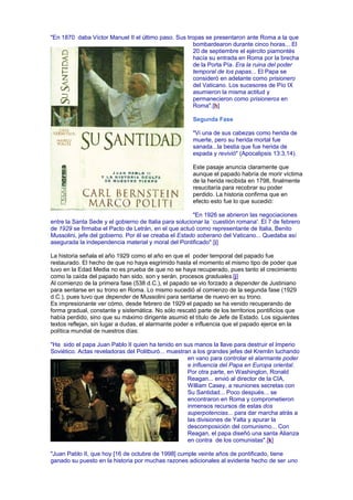 "En 1870 daba Víctor Manuel II el último paso. Sus tropas se presentaron ante Roma a la que
bombardearon durante cinco horas... El
20 de septiembre el ejército piamontés
hacía su entrada en Roma por la brecha
de la Porta Pía. Era la ruina del poder
temporal de los papas... El Papa se
consideró en adelante como prisionero
del Vaticano. Los sucesores de Pío IX
asumieron la misma actitud y
permanecieron como prisioneros en
Roma".[h]
Segunda Fase
"Vi una de sus cabezas como herida de
muerte, pero su herida mortal fue
sanada...la bestia que fue herida de
espada y revivió" (Apocalipsis 13:3,14).
Este pasaje anuncia claramente que
aunque el papado habría de morir víctima
de la herida recibida en 1798, finalmente
resucitaría para recobrar su poder
perdido. La historia confirma que en
efecto esto fue lo que sucedió:
"En 1926 se abrieron las negociaciones
entre la Santa Sede y el gobierno de Italia para solucionar la `cuestión romana'. El 7 de febrero
de 1929 se firmaba el Pacto de Letrán, en el que actuó como representante de Italia, Benito
Mussolini, jefe del gobierno. Por él se creaba el Estado soberano del Vaticano... Quedaba así
asegurada la independencia material y moral del Pontificado".[i]
La historia señala el año 1929 como el año en que el poder temporal del papado fue
restaurado. El hecho de que no haya esgrimido hasta el momento el mismo tipo de poder que
tuvo en la Edad Media no es prueba de que no se haya recuperado, pues tanto el crecimiento
como la caída del papado han sido, son y serán, procesos graduales.[j]
Al comienzo de la primera fase (538 d.C.), el papado se vio forzado a depender de Justiniano
para sentarse en su trono en Roma. Lo mismo sucedió al comienzo de la segunda fase (1929
d.C.), pues tuvo que depender de Mussolini para sentarse de nuevo en su trono.
Es impresionante ver cómo, desde febrero de 1929 el papado se ha venido recuperando de
forma gradual, constante y sistemática. No sólo rescató parte de los territorios pontificios que
había perdido, sino que su máximo dirigente asumió el título de Jefe de Estado. Los siguientes
textos reflejan, sin lugar a dudas, el alarmante poder e influencia que el papado ejerce en la
política mundial de nuestros días:
"Ha sido el papa Juan Pablo II quien ha tenido en sus manos la llave para destruir el Imperio
Soviético. Actas reveladoras del Politburó... muestran a los grandes jefes del Kremlin luchando
en vano para controlar el alarmante poder
e influencia del Papa en Europa oriental.
Por otra parte, en Washington, Ronald
Reagan... envió al director de la CIA,
William Casey, a reuniones secretas con
Su Santidad... Poco después... se
encontraron en Roma y comprometieron
inmensos recursos de estas dos
superpotencias... para dar marcha atrás a
las divisiones de Yalta y apurar la
descomposición del comunismo... Con
Reagan, el papa diseñó una santa Alianza
en contra de los comunistas".[k]
"Juan Pablo II, que hoy [16 de octubre de 1998] cumple veinte años de pontificado, tiene
ganado su puesto en la historia por muchas razones adicionales al evidente hecho de ser uno
 