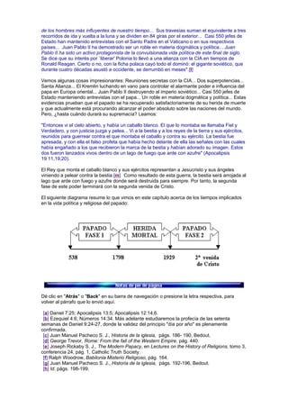 de los hombres más influyentes de nuestro tiempo... Sus travesías suman el equivalente a tres
recorridos de ida y vuelta a la luna y se dividen en 84 giras por el exterior... Casi 550 jefes de
Estado han mantenido entrevistas con el Santo Padre en el Vaticano o en sus respectivos
países... Juan Pablo II ha demostrado ser un roble en materia dogmática y política... Juan
Pablo II ha sido un activo protagonista de la convulsionada vida política de este final de siglo.
Se dice que su interés por `liberar' Polonia lo llevó a una alianza con la CIA en tiempos de
Ronald Reagan. Cierto o no, con la ficha polaca cayó todo el dominó: el gigante soviético, que
durante cuatro décadas asustó a occidente, se derrumbó en meses".[l]
Vemos algunas cosas impresionantes: Reuniones secretas con la CIA... Dos superpotencias...
Santa Alianza... El Kremlin luchando en vano para controlar el alarmante poder e influencia del
papa en Europa oriental... Juan Pablo II destruyendo al imperio soviético... Casi 550 jefes de
Estado manteniendo entrevistas con el papa... Un roble en materia dogmática y política... Estas
evidencias prueban que el papado se ha recuperado satisfactoriamente de su herida de muerte
y que actualmente está procurando alcanzar el poder absoluto sobre las naciones del mundo.
Pero, ¿hasta cuándo durará su supremacía? Leamos:
"Entonces vi el cielo abierto, y había un caballo blanco. El que lo montaba se llamaba Fiel y
Verdadero, y con justicia juzga y pelea... Vi a la bestia y a los reyes de la tierra y sus ejércitos,
reunidos para guerrear contra el que montaba el caballo y contra su ejército. La bestia fue
apresada, y con ella el falso profeta que había hecho delante de ella las señales con las cuales
había engañado a los que recibieron la marca de la bestia y habían adorado su imagen. Estos
dos fueron lanzados vivos dentro de un lago de fuego que arde con azufre" (Apocalipsis
19:11,19,20).
El Rey que monta el caballo blanco y sus ejércitos representan a Jesucristo y sus ángeles
viniendo a pelear contra la bestia.[m] Como resultado de esta guerra, la bestia será arrojada al
lago que arde con fuego y azufre donde será destruida para siempre. Por tanto, la segunda
fase de este poder terminará con la segunda venida de Cristo.
El siguiente diagrama resume lo que vimos en este capítulo acerca de los tiempos implicados
en la vida política y religiosa del papado:
Dé clic en "Atrás" o "Back" en su barra de navegación o presione la letra respectiva, para
volver al párrafo que lo envió aquí.
[a] Daniel 7:25; Apocalipsis 13:5; Apocalipsis 12:14,6.
[b] Ezequiel 4:6; Números 14:34. Más adelante estudiaremos la profecía de las setenta
semanas de Daniel 9:24-27, donde la validez del principio "día por año" es plenamente
confirmada.
[c] Juan Manuel Pacheco S. J., Historia de la iglesia, págs. 186- 190, Bedout.
[d] George Trevor, Rome: From the fall of the Western Empire, pág. 440.
[e] Joseph Rickaby S. J., The Modern Papacy, en Lectures on the History of Religions, tomo 3,
conferencia 24, pág. 1, Catholic Truth Society.
[f] Ralph Woodrow, Babilonia Misterio Religioso, pág. 164.
[g] Juan Manuel Pacheco S. J., Historia de la iglesia, págs. 192-196, Bedout.
[h] Id. págs. 198-199.
 