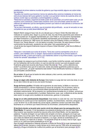 establecerá el primer sistema mundial de gobierno que haya existido alguna vez sobre todas
las naciones...
"Aquellos de nosotros que tenemos menos de setenta años veremos instaladas al menos las
estructuras básicas del nuevo gobierno mundial. Los que tienen menos de cuarenta años con
certeza vivirán bajo su autoridad y control legislativo y judicial...
"Retendrá la autoridad y esgrimirá el doble poder de la autoridad y el control sobre cada uno de
nosotros como individuos y sobre todos nosotros como una comunidad; sobre los seis mil
millones de habitantes que los demógrafos preveen que habrá en este planeta a comienzos del
tercer milenio...
"No es decir demasiado, en efecto, que el propósito del pontificado... es ser el vencedor en esa
competencia que ya está desarrollándose".[a]
Malachi Martin aseguró hace más de una década que un Nuevo Orden Mundial debe ser
instituido en nuestros días. Según su punto de vista, los más firmes aspirantes para obtener el
control mundial son: El papado representado por Juan Pablo II, el Comunismo representado
por Mijaíl Gorbachov y el Occidente capitalista representado por los Estados Unidos.[b]
Quienes ya vivíamos en 1989 vimos con asombro cómo los Estados Unidos y el Vaticano
firmaron una "Santa Alianza", a fin de destruir al poder Comunista. De esta manera el tercer
contrincante fue eliminado, quedando tan sólo estas "dos superpotencias".[c]
¿Cuál de las dos logrará finalmente imponer el Nuevo Orden Mundial? ¿Qué dice la Biblia al
respecto?
"Después vi otra bestia que subía de la tierra. Tenía dos cuernos semejantes a los de un
cordero, pero hablaba como un dragón. Ejerce toda la autoridad de la primera bestia en
presencia de ella, y hace que la tierra y sus habitantes adoren a la primera bestia, cuya herida
mortal fue sanada" (Apocalipsis 13:11-12).
Este pasaje nos asegura que la primera bestia, cuya herida mortal fue sanada, será adorada
por los habitantes del mundo entero, lo cual nos permite concluir que será el papado quien
finalmente gobernará durante este Nuevo Orden Mundial.[d] Pero, ¿cómo obtendrá ese
poder? La profecía dice que él no está solo; existe otra bestia igualmente poderosa que lo
apoya y promueve. ¿A quién representa esta bestia? Para identificarla haremos un listado con
sus principales características:
Es un reino: Al igual que la bestia de siete cabezas y diez cuernos, esta bestia debe
representar un reino.[e]
Surge en algún sitio distante de Europa: Esta bestia no surge del mar como las otras, lo cual
es un claro indicio de que no es una nación Europea.
Surge de forma pacífica: Al hablar del surgimiento de esta bestia, la Biblia no menciona
mares tormentosos ni vientos impetuosos en busca de conquista. Por el contrario, tanto su
aspecto como el modo en que se levanta difiere grandemente de las bestias que hemos
estudiado anteriormente. Se la presenta con características tomadas de un cordero, animal que
se destaca por su mansedumbre y humildad. Deducimos, pues, que, a diferencia de las demás,
esta nación no surgió como resultado de revoluciones, guerras ni conquistas.
Surge en un sitio prácticamente despoblado: Esta bestia no sube del mar, sino "de la tierra".
Si tenemos en cuenta que el mar representa "pueblos, muchedumbres, naciones y lenguas",[f]
y que "la tierra" es un sitio donde hay pocas aguas, podremos concluir que este reino debe
levantarse en un territorio que hasta entonces se encontraba prácticamente despoblado.
El territorio donde se levantó esta nación sirvió de refugio para los perseguidos de la
Edad Media: El capítulo 12 de Apocalipsis nos presenta la persecución que los hijos fieles de
Dios tuvieron que soportar durante los oscuros años de la Edad Media, con las siguientes
palabras: "Cuando el dragón vio que había sido arrojado a la tierra, persiguió a la mujer que
había dado a luz al hijo varón. Pero se le dieron a la mujer las dos alas de la gran águila para
que volara de delante de la serpiente al desierto, a su lugar, donde es sustentada por un
tiempo, tiempos y la mitad de un tiempo. Y la serpiente arrojó de su boca, tras la mujer, agua
como un río, para que fuera arrastrada por el río".[g]
Aquí el dragón representa a Satanás actuando a través de Roma;[h] la mujer representa a la
iglesia fiel;[i] tiempo, tiempos y medio tiempo es lo mismo que los 1260 años de supremacía
papal;[j] y el agua simboliza las multitud de pueblos que se levantaron para perseguir.[k] En
 