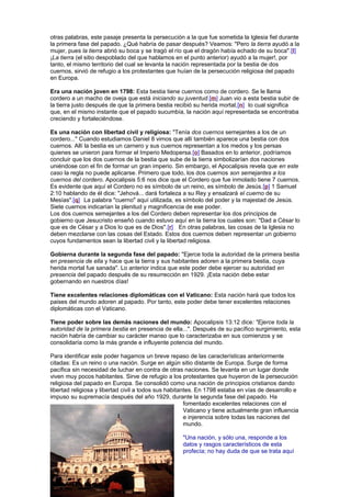 otras palabras, este pasaje presenta la persecución a la que fue sometida la Iglesia fiel durante
la primera fase del papado. ¿Qué habría de pasar después? Veamos: "Pero la tierra ayudó a la
mujer, pues la tierra abrió su boca y se tragó el río que el dragón había echado de su boca".[l]
¡La tierra (el sitio despoblado del que hablamos en el punto anterior) ayudó a la mujer!, por
tanto, el mismo territorio del cual se levanta la nación representada por la bestia de dos
cuernos, sirvió de refugio a los protestantes que huían de la persecución religiosa del papado
en Europa.
Era una nación joven en 1798: Esta bestia tiene cuernos como de cordero. Se le llama
cordero a un macho de oveja que está iniciando su juventud.[m] Juan vio a esta bestia subir de
la tierra justo después de que la primera bestia recibió su herida mortal,[n] lo cual significa
que, en el mismo instante que el papado sucumbía, la nación aquí representada se encontraba
creciendo y fortaleciéndose.
Es una nación con libertad civil y religiosa: "Tenía dos cuernos semejantes a los de un
cordero..." Cuando estudiamos Daniel 8 vimos que allí también aparece una bestia con dos
cuernos. Allí la bestia es un carnero y sus cuernos representan a los medos y los persas
quienes se unieron para formar el Imperio Medopersa.[o] Basados en lo anterior, podríamos
concluir que los dos cuernos de la bestia que sube de la tierra simbolizarían dos naciones
uniéndose con el fin de formar un gran imperio. Sin embargo, el Apocalipsis revela que en este
caso la regla no puede aplicarse. Primero que todo, los dos cuernos son semejantes a los
cuernos del cordero. Apocalipsis 5:6 nos dice que el Cordero que fue inmolado tiene 7 cuernos.
Es evidente que aquí el Cordero no es símbolo de un reino, es símbolo de Jesús.[p] 1 Samuel
2:10 hablando de él dice: "Jehová... dará fortaleza a su Rey y ensalzará el cuerno de su
Mesías".[q] La palabra "cuerno" aquí utilizada, es símbolo del poder y la majestad de Jesús.
Siete cuernos indicarían la plenitud y magnificencia de ese poder.
Los dos cuernos semejantes a los del Cordero deben representar los dos principios de
gobierno que Jesucristo enseñó cuando estuvo aquí en la tierra los cuales son: "Dad a César lo
que es de César y a Dios lo que es de Dios".[r] En otras palabras, las cosas de la Iglesia no
deben mezclarse con las cosas del Estado. Estos dos cuernos deben representar un gobierno
cuyos fundamentos sean la libertad civil y la libertad religiosa.
Gobierna durante la segunda fase del papado: "Ejerce toda la autoridad de la primera bestia
en presencia de ella y hace que la tierra y sus habitantes adoren a la primera bestia, cuya
herida mortal fue sanada". Lo anterior indica que este poder debe ejercer su autoridad en
presencia del papado después de su resurrección en 1929. ¡Esta nación debe estar
gobernando en nuestros días!
Tiene excelentes relaciones diplomáticas con el Vaticano: Esta nación hará que todos los
paises del mundo adoren al papado. Por tanto, este poder debe tener excelentes relaciones
diplomáticas con el Vaticano.
Tiene poder sobre las demás naciones del mundo: Apocalipsis 13:12 dice: "Ejerce toda la
autoridad de la primera bestia en presencia de ella...". Después de su pacífico surgimiento, esta
nación habría de cambiar su carácter manso que lo caracterizaba en sus comienzos y se
consolidaría como la más grande e influyente potencia del mundo.
Para identificar este poder hagamos un breve repaso de las características anteriormente
citadas: Es un reino o una nación. Surge en algún sitio distante de Europa. Surge de forma
pacífica sin necesidad de luchar en contra de otras naciones. Se levanta en un lugar donde
viven muy pocos habitantes. Sirve de refugio a los protestantes que huyeron de la persecución
religiosa del papado en Europa. Se consolidó como una nación de principios cristianos dando
libertad religiosa y libertad civil a todos sus habitantes. En 1798 estaba en vías de desarrollo e
impuso su supremacía después del año 1929, durante la segunda fase del papado. Ha
fomentado excelentes relaciones con el
Vaticano y tiene actualmente gran influencia
e injerencia sobre todas las naciones del
mundo.
"Una nación, y sólo una, responde a los
datos y rasgos característicos de esta
profecía; no hay duda de que se trata aquí
 