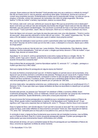 crianças. Quem estava por trás de Herodes? Você percebe mais uma vez a astúcia e o método do inimigo?
Ele não se mostra como é. Usa as pessoas, esconde-se atrás delas. Controla-as, domina-as e as leva a
cumprir seus propósitos escusos. Evidentemente a mulher que foi possuída pelo inimigo, na noite em que eu
pregava, e Herodes, ambos não passavam de marionetes nas mãos do antigo enganador. Ele tentou
destruir "o Filho da mulher" e tentará, hoje também, destruir os nossos filhos.
Por ventura, está você, como pai, sofrendo por causa de algum filho que se encaminha rumo à destruição?
Quem você acha que está por trás das sensações alucinantes das drogas? Quem está por trás das idéias de
liberdade, que não passam de libertinagem, mas que levam a juventude de hoje a viver sem princípios éticos
nem morais? "Tudo é permitido", dizem. Mas se machucam, ferem-se a si mesmos e destroem seu futuro.
Outro dia falava com um jovem, que fugira da casa dos pais para viver uma vida dissoluta: - "Você é o sonho
de seus pais", disse para ele colocando a minha mão em seu ombro. - "Ah, pastor" (respondeu-me). "Eu não
estou a fim de realizar o sonho dos meus pais; quero é realizar meus próprios sonhos".
Mas, que tipo de realização é essa que leva o jovem a perambular pelas ruas madrugada adentro sentindo-
se um lixo? Que tipo de sonho é esse que só cria nele o vazio, o desespero e a loucura, depois que o efeito
da droga passa?
Existe uma força oculta por trás de tudo isso. Lares divididos. Filhos desobedientes. Pais ditadores. Ideais
desfeitos. Sonhos estraçalhados. Tudo tem um autor: o dragão que tentou devorar o "Filho da mulher"; e que
tentará, hoje, devorar os nossos filhos.
Apocalipse 12, no verso 6, continua apresentando a luta entre a igreja de Deus e o dragão. Ele diz: "A
mulher, porém, fugiu para o deserto, onde lhe havia Deus preparado lugar para que nele a sustentem
durante mil duzentos e sessenta dias".
Essa profecia fala de perseguição. Leiamos Apocalipse capítulo 12, versículo 13: "...o dragão... perseguiu a
mulher que dera à luz o filho varão".
Será que a Igreja de Deus foi perseguida em alguma época da História?
Os anais da História universal provam que sim. A História registra um período escuro da humanidade. Uma
época em que se tentou dominar a consciência das pessoas. Perseguiu-se por causa da fé. A Igreja Cristã e
o Estado se uniram e, conseqüentemente, começaram a entrar no seio da Igreja costumes pagãos que a
Palavra de Deus condenava. A profecia, porém, indicava que a verdadeira Igreja de Deus não perseguiria,
mas seria perseguida e, por isso, fugiria ao deserto por um período de 1260 dias.
Já vimos nesta série, nas palestras anteriores que, profeticamente, um dia significa um ano(Ezequiel 4:6 e 7;
Números 14:34). O que quer dizer que a Igreja verdadeira de Deus se esconderia no deserto por um período
de 1260 anos.
Durante este período, as pessoas que "teimavam" em obedecer a Bíblia, e somente a Bíblia, foram
cruelmente perseguidas. Muitos, como os Valdenses, tiveram que se esconder nas cavernas das montanhas
para poder sobreviver. Quase literalmente, a terra abriu a boca para esconder a "mulher".
O que provocava tão furiosa perseguição era a obediência que a verdadeira Igreja prestava à Palavra de
Deus. Afinal, aquela mulher é apresentada no capítulo 12 de Apocalipse como "vestida de sol". O que
significa o sol? Veja como responde Davi em Salmos 84, verso 11: "Porque o Senhor Deus é sol e escudo".
Essa é a Igreja de Deus, sem dúvida alguma. E por que tem a lua sob os seus pés? Se o sol é símbolo da
justiça de Deus, onde estão refletidos os Seus ensinos e princípios? Outra vez, Davi responde em Salmos
119, verso 105: "Lâmpada para os meus pés é a tua palavra e luz, para os meus caminhos".
A conclusão é clara: a Igreja de Deus fundamenta seus ensinos não em tradições humanas, mas na Bíblia,
que é a Palavra de Deus. Esse foi o motivo da grande perseguição religiosa. O poder que perseguia não
podia aceitar que seus ensinamentos fossem confrontados com a Bíblia.
Este período de tempo, em que a verdadeira Igreja de Deus foi perseguida por sua fidelidade à Palavra de
Deus, encontra-se registrado na Bíblia de várias maneiras.
1. Em Apocalipse 11:3 e 12:6
 