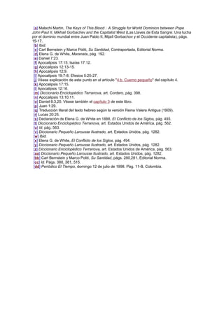 [a] Malachi Martin, The Keys of This Blood A Struggle for World Dominion between Pope
John Paul II, Mikhail Gorbachev and the Capitalist West (Las Llaves de Esta Sangre: Una lucha
por el dominio mundial entre Juan Pablo II, Mijaíl Gorbachov y el Occidente capitalista), págs.
15-17.
[b] Ibid.
[c] Carl Bernstein y Marco Politi, Su Santidad, Contraportada, Editorial Norma.
[d] Elena G. de White, Maranata, pág. 192.
[e] Daniel 7:23.
[f] Apocalipsis 17:15; Isaías 17:12.
[g] Apocalipsis 12:13-15.
[h] Apocalipsis 12:9.
[i] Apocalipsis 19:7-8; Efesios 5:25-27.
[j] Véase explicación de este punto en el artículo "4.b. Cuerno pequeño" del capítulo 4.
[k] Apocalipsis 17:15.
[l] Apocalipsis 12:16.
[m] Diccionario Enciclopédico Terranova, art. Cordero, pág. 398.
[n] Apocalipsis 13:10,11.
[o] Daniel 8:3,20. Véase también el capítulo 3 de este libro.
[p] Juan 1:29.
[q] Traducción literal del texto hebreo según la versión Reina Valera Antigua (1909).
[r] Lucas 20:25.
[s] Declaración de Elena G. de White en 1888, El Conflicto de los Siglos, pág. 493.
[t] Diccionario Enciclopédico Terranova, art. Estados Unidos de América, pág. 562.
[u] Id. pág. 563.
[v] Diccionario Pequeño Larousse Ilustrado, art. Estados Unidos, pág. 1282.
[w] Ibid.
[x] Elena G. de White, El Conflicto de los Siglos, pág. 494.
[y] Diccionario Pequeño Larousse Ilustrado, art. Estados Unidos, pág. 1282.
[z] Diccionario Enciclopédico Terranova, art. Estados Unidos de América, pág. 563.
[aa] Diccionario Pequeño Larousse Ilustrado, art. Estados Unidos, pág. 1282.
[bb] Carl Bernstein y Marco Politi, Su Santidad, págs. 280,281, Editorial Norma.
[cc] Id. Págs. 380, 381, 515.
[dd] Periódico El Tiempo, domingo 12 de julio de 1998. Pág. 11-B, Colombia.
 