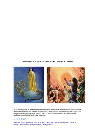 CAPÍTULO l0 - LOS ESTADOS UNIDOS EM LA PROFECÍA - PARTE II
En la primera parte de este tema centramos nuestra atención en la identificación de la segunda
bestia de Apocalipsis 13, ahora nos detendremos en la manera en que esta nación logrará que
el mundo entregue su poder al papado. Para lograr un entendimiento claro de esta parte,
analizaremos detalladamente cada versículo:
La voz de dragón.
"Después vi otra bestia que subía de la tierra. Tenía dos cuernos semejantes a los de un
cordero, pero hablaba como un dragón" (Apocalipsis 13:11).
 