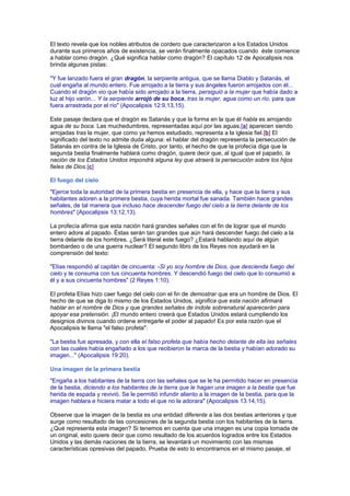 El texto revela que los nobles atributos de cordero que caracterizaron a los Estados Unidos
durante sus primeros años de existencia, se verán finalmente opacados cuando éste comience
a hablar como dragón. ¿Qué significa hablar como dragón? El capítulo 12 de Apocalipsis nos
brinda algunas pistas:
"Y fue lanzado fuera el gran dragón, la serpiente antigua, que se llama Diablo y Satanás, el
cual engaña al mundo entero. Fue arrojado a la tierra y sus ángeles fueron arrojados con él...
Cuando el dragón vio que había sido arrojado a la tierra, persiguió a la mujer que había dado a
luz al hijo varón... Y la serpiente arrojó de su boca, tras la mujer, agua como un río, para que
fuera arrastrada por el río" (Apocalipsis 12:9,13,15).
Este pasaje declara que el dragón es Satanás y que la forma en la que él habla es arrojando
agua de su boca. Las muchedumbres, representadas aquí por las aguas,[a] aparecen siendo
arrojadas tras la mujer, que como ya hemos estudiado, representa a la iglesia fiel.[b] El
significado del texto no admite duda alguna: el hablar del dragón representa la persecución de
Satanás en contra de la Iglesia de Cristo, por tanto, el hecho de que la profecía diga que la
segunda bestia finalmente hablará como dragón, quiere decir que, al igual que el papado, la
nación de los Estados Unidos impondrá alguna ley que atraerá la persecución sobre los hijos
fieles de Dios.[c]
El fuego del cielo
"Ejerce toda la autoridad de la primera bestia en presencia de ella, y hace que la tierra y sus
habitantes adoren a la primera bestia, cuya herida mortal fue sanada. También hace grandes
señales, de tal manera que incluso hace descender fuego del cielo a la tierra delante de los
hombres" (Apocalipsis 13:12,13).
La profecía afirma que esta nación hará grandes señales con el fin de lograr que el mundo
entero adore al papado. Éstas serán tan grandes que aún hará descender fuego del cielo a la
tierra delante de los hombres. ¿Será literal este fuego? ¿Estará hablando aquí de algún
bombardeo o de una guerra nuclear? El segundo libro de los Reyes nos ayudará en la
comprensión del texto:
"Elías respondió al capitán de cincuenta: -Si yo soy hombre de Dios, que descienda fuego del
cielo y te consuma con tus cincuenta hombres. Y descendió fuego del cielo que lo consumió a
él y a sus cincuenta hombres" (2 Reyes 1:10).
El profeta Elías hizo caer fuego del cielo con el fin de demostrar que era un hombre de Dios. El
hecho de que se diga lo mismo de los Estados Unidos, significa que esta nación afirmará
hablar en el nombre de Dios y que grandes señales de índole sobrenatural aparecerán para
apoyar esa pretensión. ¡El mundo entero creerá que Estados Unidos estará cumpliendo los
designios divinos cuando ordene entregarle el poder al papado! Es por esta razón que el
Apocalipsis le llama "el falso profeta":
"La bestia fue apresada, y con ella el falso profeta que había hecho delante de ella las señales
con las cuales había engañado a los que recibieron la marca de la bestia y habían adorado su
imagen..." (Apocalipsis 19:20).
Una imagen de la primera bestia
"Engaña a los habitantes de la tierra con las señales que se le ha permitido hacer en presencia
de la bestia, diciendo a los habitantes de la tierra que le hagan una imagen a la bestia que fue
herida de espada y revivió. Se le permitió infundir aliento a la imagen de la bestia, para que la
imagen hablara e hiciera matar a todo el que no la adorara" (Apocalipsis 13:14,15).
Observe que la imagen de la bestia es una entidad diferente a las dos bestias anteriores y que
surge como resultado de las concesiones de la segunda bestia con los habitantes de la tierra.
¿Qué representa esta imagen? Si tenemos en cuenta que una imagen es una copia tomada de
un original, esto quiere decir que como resultado de los acuerdos logrados entre los Estados
Unidos y las demás naciones de la tierra, se levantará un movimiento con las mismas
características opresivas del papado. Prueba de esto lo encontramos en el mismo pasaje, el
 