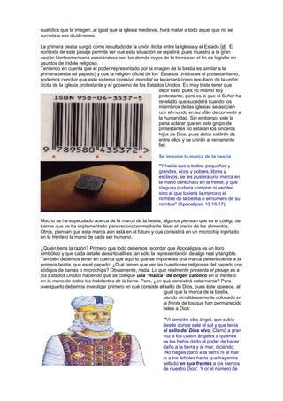 cual dice que la imagen, al igual que la iglesia medieval, hará matar a todo aquel que no se
someta a sus dictámenes.
La primera bestia surgió como resultado de la unión ilícita entre la Iglesia y el Estado.[d] El
contexto de este pasaje permite ver que esta situación se repetirá, pues muestra a la gran
nación Norteamericana asociándose con los demás reyes de la tierra con el fin de legislar en
asuntos de índole religioso.
Teniendo en cuenta que el poder representado por la imagen de la bestia es similar a la
primera bestia (el papado) y que la religión oficial de los Estados Unidos es el protestantismo,
podemos concluir que este sistema opresivo mundial se levantará como resultado de la unión
ilícita de la Iglesia protestante y el gobierno de los Estados Unidos. Es muy triste tener que
decir esto, pues yo mismo soy
protestante, pero es lo que el Señor ha
revelado que sucederá cuando los
miembros de las iglesias se asocien
con el mundo en su afán de convertir a
la humanidad. Sin embargo, vale la
pena aclarar que en este grupo de
protestantes no estarán los sinceros
hijos de Dios, pues éstos saldrán de
entre ellos y se unirán al remanente
fiel.
Se impone la marca de la bestia
"Y hacía que a todos, pequeños y
grandes, ricos y pobres, libres y
esclavos, se les pusiera una marca en
la mano derecha o en la frente, y que
ninguno pudiera comprar ni vender,
sino el que tuviera la marca o el
nombre de la bestia o el número de su
nombre" (Apocalipsis 13:16,17).
Mucho se ha especulado acerca de la marca de la bestia; algunos piensan que es el código de
barras que se ha implementado para reconocer mediante láser el precio de los alimentos.
Otros, piensan que esta marca aún está en el futuro y que consistirá en un microchip injertado
en la frente o la mano de cada ser humano.
¿Quién tiene la razón? Primero que todo debemos recordar que Apocalipsis es un libro
simbólico y que cada detalle descrito allí es tan sólo la representación de algo real y tangible.
También debemos tener en cuenta que aquí lo que se impone es una marca perteneciente a la
primera bestia, que es el papado. ¿Qué tienen que ver las cuestiones religiosas del papado con
códigos de barras o microchips? Obviamente, nada. Lo que realmente presenta el pasaje es a
los Estados Unidos haciendo que se coloque una "marca" de origen católico en la frente o
en la mano de todos los habitantes de la tierra. Pero, ¿en qué consistirá esta marca? Para
averiguarlo debemos investigar primero en qué consiste el sello de Dios, pues éste aparece, al
igual que la marca de la bestia,
siendo simultáneamente colocado en
la frente de los que han permanecido
fieles a Dios:
"Vi también otro ángel, que subía
desde donde sale el sol y que tenía
el sello del Dios vivo. Clamó a gran
voz a los cuatro ángeles a quienes
se les había dado el poder de hacer
daño a la tierra y al mar, diciendo:
`No hagáis daño a la tierra ni al mar
ni a los árboles hasta que hayamos
sellado en sus frentes a los siervos
de nuestro Dios'. Y oí el número de
 