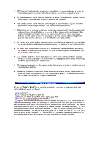 El Vaticano y Estados Unidos aparecen en Apocalipsis 13 representados por la bestia de
siete cabezas y diez cuernos y la bestia semejante a un cordero, respectivamente.
La profecía asegura que el Vaticano gobernará el Nuevo Orden Mundial y que los Estados
Unidos serán los primeros en ayudarlo a alcanzar ese propósito.
Los Estados Unidos pronto hablarán como Dragón, al imponer alguna ley que atraerá la
persecución sobre los hijos fieles de Dios alrededor de todo el mundo.
El hecho de que la segunda bestia haga "descender fuego del cielo" significa que la nación
estadounidense afirmará hablar en el nombre de Dios y que grandes señales de índole
sobrenatural aparecerán para apoyar esa pretensión. ¡El mundo entero creerá que
Estados Unidos estará cumpliendo los designios divinos cuando ordene entregarle el
poder al papado! Por esta razón se le llama también, "el falso profeta".
La imagen de la bestia será un sistema opresivo mundial que se levantará como resultado
de la unión ilícita de las Iglesias protestantes caídas y el gobierno de los Estados Unidos.
La marca de la primera bestia consiste en la obediencia a los mandamientos del papado,
en especial, la observancia del domingo, día que no tiene origen en el cristianismo, sino
en la adoración del dios sol.
Aún nadie ha recibido la marca de la bestia. La marca sólo existirá cuando los Estados
Unidos, negando los principios de su Constitución, impongan la observancia del domingo
mediante leyes restrictivas y persecutoras.
Mientras que los seguidores del papado reciben la marca de la bestia, el pueblo remanente
recibirá el sello de Dios.
El sello de Dios será colocado sólo sobre aquellos que aman a Jesús y a su Padre sobre
todas las cosas, demostrándolo con una vida limpia de pecado y la obediencia voluntaria
de todos los mandamientos, incluyendo el sábado.
Dé clic en "Atrás" o "Back" en su barra de navegación o presione la letra respectiva, para
volver al párrafo que lo envió aquí.
[a] Apocalipsis 17:15.
[b] Apocalipsis 19:7-8; Efesios 5:25-27.
[c] Elena G. de White, El Conflicto de los Siglos, pág. 495.
[d] Véase "La caída de la Iglesia" en el capítulo 5.
[e] Algunos han visto en el número mencionado en este pasaje (144.000) la cantidad real de
redimidos en el tiempo del fin. Sin embargo, es necesario tener en cuenta que este número se
encuentra incluido en medio de un contexto más simbólico que literal. Apocalipsis 7:4-8 explica
que este número es producto de multiplicar el número de tribus del pueblo de Israel (12), con la
cantidad de individuos que conforman cada tribu (12.000). En el antiguo Israel se utilizaba la
palabra hebrea aleph (¹la), que literalmente significa "mil" o "millar" (Números 1:16, 10:4), para
referirse a una familia (Jueces 6:15, 1 Samuel 23:23). Lo que este pasaje nos presenta es un
conjunto de doce familias de creyentes por cada una de las doce tribus de Israel.
 