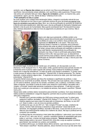 portanto, que as figuras das coisas que se acham nos Céus se purificassem com tais
sacrifícios; mas as próprias coisas celestiais, com sacrifícios a eles superiores. Porque Cristo
não entrou em santuário feito por mãos, figura do verdadeiro, porém, no mesmo Céu, para
compadecer, agora, por nós, diante de Deus." (Hebreus 9:23 e 24).
Um santuário no Céu e o juízo
Se você analisar com cuidado essa declaração bíblica, chegará à conclusão natural de que
existe um Santuário lá nos Céus e que o santuário terreno do povo de Israel era apenas uma
figura do verdadeiro que está nos Céus. Bom, se o dia da purificação do santuário de Israel era
o dia do juízo para aquele povo, está claro que o dia da purificação do Santuário Celestial será
também o dia do juízo da humanidade. Mas quando acontecerá isso? Se descobrirmos essa
data, teremos descoberto a data do início do julgamento do planeta em que vivemos. Não é
fascinante?
Agora vem algo que surpreende: a Bíblia contém uma
profecia quase desconhecida pela humanidade (se você tiver
uma Bíblia em casa, é só conferir). Essa profecia esta
registrada em Daniel 8:14, e diz assim: "Até duas mil e
trezentas tardes e manhãs e o santuário será purificado."
Essa profecia não pode se referir à purificação do santuário
de Israel, porque essa purificação era realizada a cada ano.
Aqui está falando necessariamente da purificação do
Santuário nos Céus. E isto é confirmado pela própria Bíblia
(Hebreus 9:25 e 26). Isso que dizer que, se descobrimos
quando termina essa profecia, teremos descoberto o dia da
purificação do Santuário Celestial, ou seja, o dia do juízo dos
seres humanos.
Em primeiro lugar, é preciso ter em mente que, em profecia, um dia equivale a um ano
(Números 14:34; Ezequiel 4:6 e 7). Para saber, então, quando termina esse período de dois mil
e trezentos anos é preciso saber quando ele começa. Essa profecia foi revelada ao profeta
Daniel com a seguinte advertência: "A visão da tarde e da manhã é verdadeira. Tu porém cerra
a visão porque se refere a dias mui distantes." (Daniel 8:26). E Daniel acrescenta: "Eu, Daniel,
desmaiei, e estive enfermo alguns dias... E espantei-me acerca da visão, pois não havia quem
entendesse." (Daniel 8:27).
Enquanto Daniel orava pedindo que Deus lhe revelasse o significado da profecia, o anjo
apresentou-se novamente ao profeta, dizendo: "No princípio das tuas súplicas, saiu a ordem, e
eu vim para to declarar, porque és mui amado; considera, pois, a palavra, e entende a visão...
Sabe e entende, que desde a saída da ordem para restaurar e para edificar Jerusalém até o
Ungido, o Príncipe, haverá sete semanas e sessenta e duas semanas... E ele fará um pacto
firme com muitos por uma semana; e, na metade da semana, fará cessar o sacrifício." (Daniel
9:23 a 27).
Nesse texto estão contidos dados necessários para entender a profecia. Com essa declaração
bíblica podemos estabelecer o seguinte diagrama: (primeiro leia os pontos explicativos e depois
olhe para o diagrama).
1. Perceba que o período profético de 2300 anos começa quando saiu "a ordem para
restaurar e edificar Jerusalém". (Daniel 9:25; Esdras 7:7 e 11; Esdras 7:21 e 22). E a
História registra que essa ordem foi dada pelo rei Artaxerxes, da Pérsia, no ano 457
a.C. Este é, então, o ano do início do período profético.
2. A profecia diz que, do ano 457 a.C. "até o Ungido Príncipe" (ou seja, o batismo de
Jesus), haveria "sete semanas e sessenta e duas semanas". Esse total de 69
semanas, em linguagem profética, equivale a 483 anos, o que nos leva ao ano 27 d.C.,
data em que historicamente realizou-se o batismo de Jesus. Até aqui a profecia tem-se
cumprido com exatidão.
3. A profecia fala de uma semana a mais (sete dias proféticos = sete anos), que nos leva
do ano 27 d.C. até o ano 34 d.C., quando o apóstolo Estevão foi apedrejado pelo povo
judeu e, com isso, o tempo de Israel estava acabado. "Setenta semanas estão
determinadas sobre o teu povo" (Daniel 9:24), tinha dito o anjo ao explicar a profecia
para Daniel. Isso também se cumpriu com exatidão.
4. A profecia afirma que, na metade dessa última semana - que nos leva ao ano 31 d.C. -
"fará cessar o sacrifício". Noutras palavras, Jesus morreria na cruz e já não seria mais
 