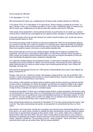 Faz-se menção de 1260 dias
2. Em Apocalipse 11:2; 13:5
São mencionados 42 meses, que, multiplicados por 30 dias do mês, resultam também em 1260 dias.
3. Em Daniel 7:25 e 12:7 e Apocalipse 12:14 menciona-se: "tempo e tempos e metade de um tempo", ou
seja, 3 tempos e meio, que, na verdade, equivalem a 3 anos e meio, multiplicados pelos 12 meses do ano,
dão 42 meses, que, multiplicados por 30 dias de cada mês, resultam outra vez em 1260 dias.
Todos esses versos apresentam o mesmo período de tempo no qual levantou-se um poder que, usando o
nome de Deus e atribuindo-se a prerrogativa de ser a Igreja de Deus, perseguiu a verdadeira Igreja de Deus.
E tudo pelo simples motivo de que esta "teimava" em manter a doutrina bíblica, pura, do jeito que Jesus a
ensinara quando esteve na Terra.
Por incrível que pareça, existe na História um período de exatamente 1260 anos de perseguição religiosa,
que começa no ano 538, com o edito de Justiniano. Foi Justiniano quem, depois de derrotar os ostrogodos,
decretou que o bispo de Roma teria a preeminência sobre os bispos das outras cidades, pelo fato de que
Roma era a capital do império e dominava o mundo político daqueles dias.
Esse período abrange os anos em que a Igreja perseguiu aqueles que se negavam a obedecer-lhe
cegamente. Como já vimos, nessa época a Igreja utilizou um instrumento chamado "Santa Inquisição" e
tentou impedir que qualquer pessoa estudasse a Bíblia. Isso para que ninguém percebesse os erros que
foram transferidos do paganismo para o cristianismo daqueles dias.
Ler e defender verdades bíblicas era considerado heresia, e a pena para os hereges era a fogueira. A
inquisição previa ainda confissão de "delitos" sob torturas terríveis. Instrumentos de tortura usados pela
Igreja medieval podem ser vistos em vários museus, que a História guarda até hoje, como o Museu da
Inquisição, em Lima, Peru.
Esse período de perseguição terminou em 1798, quando o General Bertier levou preso o líder religioso da
Igreja, chamado Pio VI.
Perceba, mais uma vez, o método do inimigo. Ele persegue a Igreja de Deus, mas não se identifica. Pelo
contrário, o poder que persegue denomina-se a si mesmo Igreja de Deus, enquanto reclama a adoração e a
obediência para si e não para Deus e Sua Palavra.
Com certeza, muitas pessoas que faziam parte da pretensa Igreja de Deus achavam que estavam fazendo
um favor a Deus, ao perseguir um "bando de hereges" que teimavam em obedecer à Bíblia e não à Igreja.
Só que essas pessoas, por mais sinceras que fossem, não percebiam que estavam sendo usadas pelo
inimigo de Deus, na tentativa de destruir a verdadeira Igreja.
A profecia de Apocalipse 12 afirma que a verdadeira Igreja de Deus, embora perseguida, sobreviveria e teria
um remanescente em nossos dias. Este é um remanescente que o demônio odeia e continua perseguindo. É
um remanescente que se caracteriza por duas particularidades expressas em Apocalipse capítulo 12, verso
17. Leiamos: "Irou-se o dragão contra a mulher e foi pelejar com os restantes da sua descendência, os que
guardam os mandamentos de Deus e têm o testemunho de Jesus".
Estas características repetem-se novamente em Apocalipse 14:12 ao citar a perseverança dos santos. Veja
o que diz: "Aqui está a perseverança dos santos, os que guardam os mandamentos de Deus e a fé em
Jesus".
Deus declara, sem meias tintas, que Ele tem uma Igreja e que esta tem duas características distintas: tem a
fé de Jesus e, ao mesmo tempo, acredita na validade dos Seus mandamentos, tal como a Bíblia os registra.
Essas foram as características da Igreja de Deus desde o Éden. Lá no Jardim, Adão e Eva constituíam a
Igreja de Deus. Eles eram Seus filhos, Seu povo. Mas o inimigo estava ali para destruir o povo de Deus e
apresentou-se disfarçado de serpente, tentando desvirtuar os dois pontos básicos do relacionamento com o
Criador: adoração e obediência. "Se comerdes da árvore" - disse a serpente - "sereis como Deus. Você não
precisa de Deus, pode ser seu próprio Deus. Não tem porque obedecer".
 