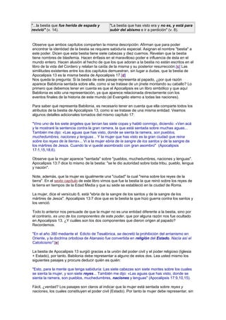 "...la bestia que fue herida de espada y
revivió" (v. 14).
"La bestia que has visto era y no es, y está para
subir del abismo e ir a perdición" (v. 8).
Observe que ambos capítulos comparten la misma descripción: Afirman que para poder
encontrar la identidad de la bestia se requiere sabiduría especial. Asignan el nombre "bestia" a
este poder. Dicen que esta bestia tiene siete cabezas y diez cuernos. Revelan que la bestia
tiene nombres de blasfemia. Hacen énfasis en el maravilloso poder e influencia de ésta en el
mundo entero. Hacen alusión al hecho de que los que adoran a la bestia no están escritos en el
libro de la vida del Cordero y relatan la caída de la misma y su posterior resurrección.[c] Las
similitudes existentes entre los dos capítulos demuestran, sin lugar a dudas, que la bestia de
Apocalipsis 13 es la misma bestia de Apocalipsis 17.[d]
Nos queda la pregunta: Si la bestia de este pasaje representa al papado, ¿por qué razón
aparece Babilonia sentada sobre ella, como si se tratase de un jinete montando su caballo? Lo
primero que debemos tener en cuenta es que el Apocalipsis es un libro simbólico y que aquí
Babilonia es sólo una representación, ya que aparece relacionada directamente con los
eventos finales de la historia de este mundo (el Evangelio eterno a todas las naciones).
Para saber qué representa Babilonia, es necesario tener en cuenta que ella comparte todos los
atributos de la bestia de Apocalipsis 13, como si se tratase de una misma entidad. Veamos
algunos detalles adicionales tomados del mismo capítulo 17:
"Vino uno de los siete ángeles que tenían las siete copas y habló conmigo, diciendo: «Ven acá
y te mostraré la sentencia contra la gran ramera, la que está sentada sobre muchas aguas...
También me dijo: «Las aguas que has visto, donde se sienta la ramera, son pueblos,
muchedumbres, naciones y lenguas... Y la mujer que has visto es la gran ciudad que reina
sobre los reyes de la tierra»... Vi a la mujer ebria de la sangre de los santos y de la sangre de
los mártires de Jesús. Cuando la vi quedé asombrado con gran asombro" (Apocalipsis
17:1,15,18,6).
Observe que la mujer aparece "sentada" sobre "pueblos, muchedumbres, naciones y lenguas".
Apocalipsis 13:7 dice lo mismo de la bestia: "se le dio autoridad sobre toda tribu, pueblo, lengua
y nación".
Note, además, que la mujer es igualmente una "ciudad" la cual "reina sobre los reyes de la
tierra". En el sexto capítulo de este libro vimos que fue la bestia la que reinó sobre los reyes de
la tierra en tiempos de la Edad Media y que su sede se estableció en la ciudad de Roma.
La mujer, dice el versículo 6, está "ebria de la sangre de los santos y de la sangre de los
mártires de Jesús". Apocalipsis 13:7 dice que es la bestia la que hizo guerra contra los santos y
los venció.
Todo lo anterior nos persuade de que la mujer no es una entidad diferente a la bestia, sino por
el contrario, es uno de los componentes de este poder, que por alguna razón nos fue ocultado
en Apocalipsis 13. ¿Y cuáles son los dos componentes que dieron origen al papado?
Recordemos:
"En el año 380 mediante el Edicto de Tesalónica, se decretó la prohibición del arrianismo en
Oriente, y la doctrina ortodoxa de Atanasio fue convertida en religión del Estado. Nacía así el
Catolicismo".[e]
La bestia de Apocalipsis 13 surgió gracias a la unión del poder civil y el poder religioso (Iglesia
+ Estado), por tanto, Babilonia debe representar a alguno de estos dos. Lea usted mismo los
siguientes pasajes y procure deducir quién es quién:
"Esto, para la mente que tenga sabiduría: Las siete cabezas son siete montes sobre los cuales
se sienta la mujer, y son siete reyes... También me dijo: «Las aguas que has visto, donde se
sienta la ramera, son pueblos, muchedumbres, naciones y lenguas" (Apocalipsis 17:9,10,15).
Fácil, ¿verdad? Los pasajes son claros al indicar que la mujer está sentada sobre reyes y
naciones, los cuales constituyen el poder civil (Estado). Por tanto la mujer debe representar, sin
 