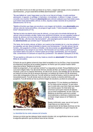 La mujer lleva el vino en el cáliz que tiene en su mano, y según este pasaje, el vino consiste en
abominaciones. ¿A qué cosas llama la Biblia abominaciones? Leamos:
"No sea hallado en quien haga pasar a su hijo o a su hija por el fuego, ni quién practique
adivinación, ni agorero, ni sortílego, ni hechicero, ni encantador, ni adivino, ni mago, ni quien
consulte a los muertos. Porque es abominación para Jehová cualquiera que hace estas cosas,
y por estas cosas abominables Jehová, tu Dios, expulsa a estas naciones de tu presencia"
(Deuteronomio 18:10-13).
"Maldito el hombre que haga una escultura o una imagen de fundición, cosa abominable para
Jehová, obra de manos de artífice, y la ponga en lugar oculto. Y todo el pueblo responderá:
Amén" (Deuteronomio 27:15).
"Me llevó al atrio de adentro de la casa de Jehová, y vi que junto a la entrada del templo de
Jehová, entre la entrada y el altar, había unos veinticinco hombres, con sus espaldas vueltas al
templo de Jehová y con sus rostros hacia el oriente, y adoraban al sol, postrándose hacia
oriente. Me dijo: ¿No has visto, hijo de hombre? ¿Es cosa ligera para la casa de Judá cometer
las abominaciones que cometen aquí?" (Ezequiel 8:16-17).
"Por tanto, Así ha dicho Jehová, el Señor: por cuanto te has olvidado de mí y me has echado a
tus espaldas, por eso, lleva tú también tu lujuria y tus fornicaciones. Y me dijo Jehová: hijo de
hombre, ¿No juzgarás tú a Ahola y a Aholiba, y les denunciarás sus abominaciones? Porque
han adulterado y hay sangre en sus manos. Han fornicado con sus ídolos, y aún a sus hijos
que habían dado a luz para mí, hicieron pasar por el fuego, quemándolos. Aún me hicieron
más: contaminaron mi santuario en aquel día y profanaron mis sábados" (Ezequiel 23:35-38).
"El que aparta su oído para no oír la ley, hasta su oración es abominable" (Proverbios 28:9
Biblia de Jerusalén).
El hecho de que la iglesia romana le haya dado la espalda a la Ley de Dios y haya incorporado
al cristianismo doctrinas de los pueblos paganos, ha hecho que con justicia nuestro Señor
Jesucristo le llame "Babilonia la grande".
Usted se preguntará: ¿Y por qué ese nombre? La respuesta es simple: Porque Babilonia fue la
cuna de la religión falsa. Fue allí donde Nimrod, bisnieto de Noé, se reveló en contra de Dios
iniciando, junto con su esposa Semiramis, el culto al sol, la luna y las estrellas.[f] Fue allí donde
se instituyó el primer día de la semana (domingo) y el solsticio de invierno (25 de diciembre),
como dias consagrados al dios sol. Fue allí donde se inventó la hostia y nació la creencia de la
transubstanciación. Fue allí donde nació el culto a los muertos, la doctrina del limbo y del
purgatorio. Fue allí donde se hizo la primera imagen de escultura y se llevó en procesión.[g]
Apocalipsis 17:5 nos declara que Babilonia
es "la madre de las rameras", lo que indica
que no está sola y que tiene hijas que siguen
sus mismos pasos. Es triste tener que
reconocer que la gran mayoría de iglesias
que se dicen protestantes, se han unido con
Babilonia al sacrificar parte de la verdad,
acomodándose a doctrinas y tradiciones que
no tienen ningún apoyo en la Palabra de
Dios.[h]
Queda confirmado, pues, que el vino que la
mujer lleva en su mano es una
representación de las falsas doctrinas con las
que tiene engañados a la gran mayoría de
los habitantes de la tierra.[i]
La identidad de las siete cabezas de la bestia
Aunque ya vimos que las cabezas hacen alusión al poder civil, es significativo tener en cuenta
la segunda aplicación que la profecía hace de las mismas:
 