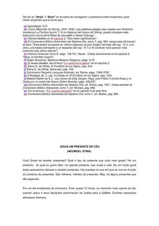 Dé clic en "Atrás" o "Back" en su barra de navegación o presione la letra respectiva, para
volver al párrafo que lo envió aquí.
[a] Apocalipsis 12:9.
[b] Léxico Mejorado de Strong, 2847, 4450. Las palabras griegas aquí usadas son Kokkinon
(kovkkinon) y Purrhos (purro;"). Si no dispone del Léxico de Strong, puede comparar esta
traducción con la de la Biblia de Jerusalén o Nacar-Colunga.
[c] Véanse detalles en el capítulo 8, "Dos fases significativas".
[d] El Comentario Bíblico Adventista del Séptimo Día, tomo 7, pág. 864, apoya esta afirmación
al decir: "Esta bestia se parece en ciertos aspectos al gran dragón bermejo del cap. 12:3, y en
otros, a la bestia semejante a un leopardo del cap. 13:1-2 El contexto hace parecer más
estrecha esta última relación".
[e] Historia Universal, tomo 8, págs. 158,161, Nauta. Citado previamente en el capítulo 6,
"Nace un temible imperio".
[f] Ralph Woodrow, Babilonia Misterio Religioso, págs. 9-18.
[g] Si desea detalles, lea el tema "La caída de la iglesia" en el capítulo 5.
[h] Elena G. de White, El Conflicto de los Siglos, pág. 433.
[i] Elena G. de White, Maranata, pág. 169.
[j] Diccionario Pequeño Larousse Ilustrado, art. Roma, págs. 1548-1550.
[k] D'Aubigné, lib. 2, cap. 6 (Citado en El Conflicto de los Siglos, pág. 134).
[l] Malachi Martin ex S.J., Las Llaves de Esta Sangre: Papa Juan Pablo II contra Rusia y el
Oeste por el control del Nuevo Orden Mundial, págs. 626,627.
[m] Diccionario Bíblico Adventista del Séptimo Día, art. Roma, pág. 1001. Véase también el
Comentario Bíblico Adventista, tomo 7, art. Montes, pág. 868.
[n] Ver el artículo: "4.b. Cuerno pequeño" en el capítulo 4 de este libro.
[o] Comentario Bíblico Adventista del Séptimo Día, tomo 7, art. Bestia, pág. 864.
JESUS UM PRESENTE DO CÉU
(NEUMOEL STINA)
Você Gosta de receber presentes? Qual o tipo de presente que você mais gosta? Há um
presente, do qual eu quero falar, um grande presente, que muda a vida. De um modo geral
todos apreciamos oferecer e receber presentes. Há ocasiões no ano em que se vive em função
do comércio de presentes. São milhares, milhões de presentes. Mas, há alguns presentes que
são especiais.
Era um dia ensolarado de primavera. Eram quase 12 horas, no momento mais quente do dia,
quando Jesus e seus discípulos caminhavam da Judéia para a Galiléia. Era-lhes necessário
atravessar Samaria.
 