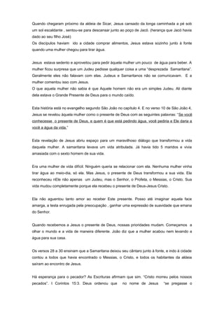Quando chegaram próximo da aldeia de Sicar, Jesus cansado da longa caminhada a pé sob
um sol escaldante , sentou-se para descansar junto ao poço de Jacó. (herança que Jacó havia
dado ao seu filho José)
Os discípulos haviam ido a cidade comprar alimentos, Jesus estava sozinho junto à fonte
quando uma mulher chegou para tirar água.
Jesus estava sedento e aproveitou para pedir àquela mulher um pouco de água para beber. A
mulher ficou surpresa que um Judeu pedisse qualquer coisa a uma “desprezada Samaritana”.
Geralmente eles não falavam com elas. Judeus e Samaritanos não se comunicavam. E a
mulher comentou isso com Jesus.
O que aquela mulher não sabia é que Aquele homem não era um simples Judeu. Ali diante
dela estava o Grande Presente de Deus para o mundo caído.
Esta história está no evangelho segundo São João no capítulo 4. E no verso 10 de São João 4,
Jesus se revelou àquela mulher como o presente de Deus com as seguintes palavras: “Se você
conhecesse o presente de Deus, e quem é que está pedindo água, você pediria e Ele daria a
você a água da vida.”
Esta revelação de Jesus abriu espaço para um maravilhoso diálogo que transformou a vida
daquela mulher. A samaritana levava um vida atribulada. Já havia tido 5 maridos e vivia
amasiada com o sexto homem de sua vida.
Era uma mulher de vida difícil. Ninguém queria se relacionar com ela. Nenhuma mulher vinha
tirar água ao meio-dia, só ela. Mas Jesus, o presente de Deus transformou a sua vida. Ela
reconheceu nEle não apenas um Judeu, mas o Senhor, o Profeta, o Messias, o Cristo. Sua
vida mudou completamente porque ela recebeu o presente de Deus-Jesus Cristo.
Ela não aguentou tanto amor ao receber Este presente. Posso até imaginar aquela face
amarga, a testa enrugada pela preocupação , ganhar uma expressão de suavidade que emana
do Senhor.
Quando recebemos a Jesus o presente de Deus, nossas prioridades mudam. Começamos a
olhar o mundo e a vida de maneira diferente. João diz que a mulher acabou nem levando a
água para sua casa.
Os versos 28 a 30 ensinam que a Samaritana deixou seu cântaro junto à fonte, e indo à cidade
contou a todos que havia encontrado o Messias, o Cristo, e todos os habitantes da aldeia
saíram ao encontro de Jesus.
Há esperança para o pecador? As Escrituras afirmam que sim. “Cristo morreu pelos nossos
pecados”. I Corintos 15:3. Deus ordenou que no nome de Jesus “se pregasse o
 