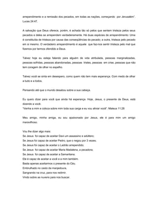 arrependimento e a remissão dos pecados, em todas as nações, começando por Jerusalém”.
Lucas 24:47.
A salvação que Deus oferece, porém, é achada tão só pelos que sentem tristeza pelos seus
pecados e deles se arrependem verdadeiramente. Há duas espécies de arrependimento: Uma
é constituída de tristeza por causa das conseqüências do pecado; a outra, tristeza pelo pecado
em si mesmo. O verdadeiro arrependimento é aquele que faz-nos sentir tristeza pelo mal que
fizemos por termos ofendido a Deus.
Talvez hoje eu esteja falando para alguém de vida atribulada, pessoas marginalizadas,
pessoas sofridas, pessoas abandonadas, pessoas tristes, pessoas em crise, pessoas que não
tem coragem de olhar no espelho.
Talvez você se sinta em desespero, como quem não tem mais esperança. Com medo de olhar
a tudo e a todos.
Pensando até que o mundo desabou sobre a sua cabeça.
Eu quero dizer para você que ainda há esperança. Hoje, Jesus, o presente de Deus, está
dizendo a você.
“Venha a mim e coloca sobre mim toda sua carga e eu vou aliviar você”. Mateus 11:28
Meu amigo, minha amiga, eu sou apaixonado por Jesus, ele é para mim um amigo
maravilhoso.
Vou lhe dizer algo mais:
Se Jesus foi capaz de aceitar Davi um assassino e adúltero;
Se Jesus foi capaz de aceitar Pedro, que o negou por 3 vezes;
Se Jesus foi capaz de aceitar o Ladrão arrependido;
Se Jesus foi capaz de aceitar Maria Madalena, a pecadora;
Se Jesus foi capaz de aceitar a Samaritana;
Ele é capaz de aceitar a você e a mim também.
Basta apenas aceitarmos o presente do Céu.
Embrulhado no cesto da manjedoura,
Sangrando na cruz, para nos redimir.
Vindo sobre as nuvens para nos buscar.
 