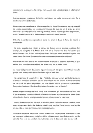 especialmente os pecadores. As crianças viam nAquele rosto a beleza singela do próprio amor
divino.
Crianças pulavam no pescoço do Senhor, acariciavam sua barba, conversavam com Ele e
recebiam o carinho do Salvador.
Uma outra coisa maravilhosa na vida de nosso Senhor é que Ele dava uma atenção especial
às pessoas desanimadas, às pessoas discriminadas, às que não iam à igreja, que eram
criticadas e o Senhor procurava esse seguimento e contava histórias por meio de parábolas,
comia com esse pessoal, e na hora da refeição ia animando essas pessoas.
O Senhor ia dando uma expressão de como é o amor de Deus de forma tão natural e
maravilhosa.
Há textos sagrados que indicam a atenção do Senhor com as pessoas pecadoras. Por
exemplo, no evangelho de S. Mateus 9:10 você tem a comprovação disto: “E sucedeu que
estando Ele em casa, à mesa, muitos publicanos e pecadores vieram e tomaram lugares com
Jesus e seus discípulos”. (esses publicanos eram pessoas odiadas pelos religiosos)
O texto dá uma idéia de que eles se sentiam bem à vontade na presença do Senhor. É que
Deus é amor e o amor une as pessoas. Ele ama a todos nós. A você e a mim.
Às vezes você pensa em Deus como alguém inacessível? Não pense assim! Fique tranquilo
porque Deus ama aquele que mais necessita. Veja um outro texto.
No evangelho de S. Lucas 5:29 -31 diz: - “Então lhe ofereceu Levi um grande banquete em
sua casa, e numerosos publicanos e outros estavam com eles. Os fariseus murmuravam contra
os discípulos de Jesus perguntando: Por que comeis com os publicanos e pecadores?
Respondeu-lhes Jesus: “Os sãos não precisam de médico e sim os doentes”.
Esse é um pensamento que é muito bonito, é um pensamento que tranquiliza os que estão com
a vida atrapalhada, que têm problemas, que se encontram em alguma dificuldade, presos pelas
circunstâncias. Mesmo para os que estão fazendo coisas erradas, há esperança.
Se você está levando a vida por levar, ou entrando por um caminho que não é o melhor. Ainda
assim, presença do Senhor lhe dará uma bênção muito grande e Ele vai produzir uma canção
em sua vida, no meio das tristezas, no meio das confusões.
Você pode até pensar: transformar a minha vida em uma canção parece uma utopia! Eu não
sei o que você está pensando, nesta hora, talvez esteja pensando: isso não é para mim, eu não
acredito! Você pode não acreditar, mas realmente o amor de Deus pode fazer isso por você.
 