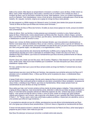 Adão e Eva caíram. Mas depois se arrependeram e tornaram a constituir o povo de Deus. Então vieram os
filhos: Caim e Abel. Naquela época, Deus pediu o sacrifício de um cordeiro como símbolo de Jesus, o
Cordeiro de Deus, que um dia tiraria o pecado do mundo. Abel obedeceu. Levou um cordeiro expressando
sua fé no Salvador. Caim desobedeceu. Levou o fruto da terra, direcionando a adoração para o fruto de seu
trabalho. Alí, naquele, momento, originou-se a igreja do inimigo de Deus neste planeta.
Os dias passaram e a Bíblia registra em Gênesis 6 verso 2 a divisão clara destes dois grupos de pessoas:
"Vendo os filhos de Deus que as filhas dos homens eram formosas..."
Percebe? Filhos de Deus e filhos dos homens. Ai estão as duas únicas igrejas do mundo, porque só existem
dois comandantes.
Antes do dilúvio, Noé, sua família e muitas pessoas que começaram a construir a arca, faziam parte da
Igreja de Deus. Infelizmente, muitos abandonaram as fileiras dos fiéis. Quando o dilúvio chegou, somente
Noé e sua família constituíam o povo de Deus, que Ele salvou. Somente eles adoraram ao verdadeiro Deus
e obedeceram a ordem de construir a arca.
Depois veio o tempo de Abrão (posteriormente chamado Abraão), que vivia adorando e obedecendo ao
Senhor numa terra cheia de incrédulos e Deus um dia o chamou. Leiamos juntos o que diz em Gênesis 12,
versículos 1 e 2: "...Sai da tua terra, da tua parentela e da casa de teu pai e vai para a terra que te mostrarei;
de ti farei uma grande nação, e te abençoarei, e te engrandecerei o nome..."
Abraão e seus descendentes são claramente identificados na Bíblia como a Igreja de Deus. As duas
características daquele povo eram a adoração ao verdadeiro Deus, Criador dos céus e da Terra, e a
obediência fiel à Sua Palavra, que incluía os mandamentos que Deus escreveu posteriormente em tábuas
de pedra, no Sinai.
Quando Jesus veio, Israel, que era Seu povo, não O aceitou. Rejeitou-o. Eles disseram que não aceitavam
outro, senão César. Mas houve doze israelitas que O aceitaram. Os doze discípulos que Jesus usou para
estabelecer a Igreja cristã.
Por isso, podemos dizer que o povo de Deus sempre existiu ao longo da História. E sempre teve as duas
características.
Israel pensava que era o povo de Deus por herança, mas esqueceu que somente seria povo de Deus se O
adorasse como o verdadeiro Deus - o Deus que Se fez carne na pessoa de Jesus - e obedecesse Seus
mandamentos.
A Igreja Cristã corre o mesmo perigo. Ela não será a Igreja de Deus só porque Jesus a estabeleceu no início
de sua História. Mas continuará sendo à medida em que adore unicamente o Deus verdadeiro, na pessoa de
Jesus Cristo, e obedeça à Sua Palavra, que inclui os mandamentos. Afinal, essas sempre foram as
características do povo de Deus ao longo da História.
Deus sabia que hoje o ser humano andaria confuso diante de tantas igrejas e religiões. Todas pretendem ser
a Igreja de Deus e algumas, mais benevolentes ainda, defendem a idéia de que todas as igrejas conduzem a
Deus. É muito fácil tomar posições radicais em diferentes aspectos da vida - embora seja pouco prudente
fazê-lo - mas quando se trata de vida ou morte e, como já vimos, existe um inimigo que usará qualquer
método para enganar o ser humano, vale a pena dar uma olhada no que o apóstolo São Pedro escreveu em
II Pedro 1, 19: "Temos, assim, tanto mais confirmada a palavra profética, e fazeis bem em atendê-la, como a
uma candeia que brilha em lugar tenebroso..."
E, se prestarmos atenção ao que diz a Bíblia, perceberemos que ela afirma contundentemente que Deus
tem uma Igreja que conserva duas características: (1)Crê em Jesus e (2)guarda os mandamentos de Deus.
O dever de toda pessoa sincera é, através do estudo consciencioso da Palavra de Deus, achar essa Igreja e
preparar-se para o futuro. Sem medo do que virá.
Que Deus lhe abençoe na busca por encontrar a verdade sobre este assunto.
 