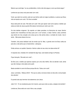 Mesmo que você diga: “eu sou problemático, minha vida não segue o rumo que devia seguir.”
Lembre-se que Jesus veio para estar com você.
Você, que está me ouvindo, pode ser que tenha caído em algum problema, e pensa que Deus
não se importa com você. Por favor acredite!
Deus está perto de você, “Ele está com você”, Ele quer apoiar você como apoiou o ladrão que
estava ao lado de Jesus quando Ele estava morrendo por você e por mim.
Os dois ladrões xingavam. De repente um deles percebeu na fisionomia de nosso Senhor
aquele amor maravilhoso de Deus para com o ser humano, e disse: Senhor, estou sentindo
aqui dentro do meu coração uma coisa que eu não sentia antes; a vontade de mudar, mas é
tarde... Não posso descer da cruz.
Também, não posso desfazer tudo de errado que fiz. Mas, o grande amor de Deus voltou-se
para ele, e ele sentiu que a misericórdia o abraçava.
Então arriscou um pedido: Quando o Senhor voltar em seu reino me deixe entrar lá?
A resposta veio, imediata: Em verdade lhe digo hoje, você estará comigo no Paraíso.
Fique tranquilo, “Ele está com você”...
Se Ele ouviu o ladrão que apenas suspirou por uma vida melhor, Ele vai atender você, ainda
que não mereça e não saiba como pedir.
Basta acreditar no amor de Deus porque Ele diz: “Estou com você”.
Jesus prometeu - Mateus 28:20 - “Eis que eu estou convosvo todos os dias até a consumação
dos séculos”.
E quando tudo aqui terminar nós estaremos com Jesus.
João 14:3 - “E vos recebereis para mim mesmo, para que onde eu estou, estejais vós também”.
Lembre-se, Deus está com você. Abra o seu coração.
 