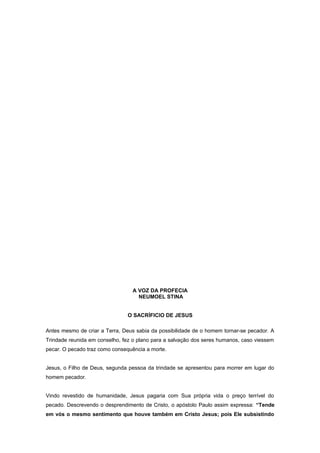 A VOZ DA PROFECIA
NEUMOEL STINA
O SACRÍFICIO DE JESUS
Antes mesmo de criar a Terra, Deus sabia da possibilidade de o homem tornar-se pecador. A
Trindade reunida em conselho, fez o plano para a salvação dos seres humanos, caso viessem
pecar. O pecado traz como consequência a morte.
Jesus, o Filho de Deus, segunda pessoa da trindade se apresentou para morrer em lugar do
homem pecador.
Vindo revestido de humanidade, Jesus pagaria com Sua própria vida o preço terrível do
pecado. Descrevendo o desprendimento de Cristo, o apóstolo Paulo assim expressa: “Tende
em vós o mesmo sentimento que houve também em Cristo Jesus; pois Ele subsistindo
 
