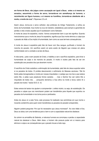 em forma de Deus, não julgou como usurpação ser igual a Deus; antes a si mesmo se
esvaziou, assumindo a forma de servo, tornando-se em semelhança de homens; e
reconhecido em figura humana, a si mesmo se humilhou, tornando-se obediente até a
morte, e morte de cruz”. Filipenses 2:5 a 8.
Assim Jesus, tornou-se o servo sofredor, das profecias do Antigo Testamento, e sofreu as
dores da humanidade. Sua morte na cruz do Calvário, estabeleceu para sempre a garantida de
perdão e vida a todos aqueles que O aceitassem como Salvador.
A morte de Jesus foi expiatória, vicária. Vamos compreender bem o que isto significa. Quando
mencionamos que a morte de Jesus foi expiatória, significa que Sua morte eliminou a culpa que
o pecado de Adão e Eva impôs à humanidade, bem como as suas terríveis consequências.
A morte de Jesus é expiatória pelo fato de haver com Seu sangue, purificado o homem da
mancha do pecado. Um sacrifício assim só seria aceito de Alguém que vivesse em plena
conformidade com a vontade e as leis de Deus.
A vida santa, justa e sem pecado de Cristo, o habilitou a ser o sacrifício expiatório, para livrar a
humanidade da culpa e da mancha do pecado. A morte é vicária pelo fato de ser em
substituição aos pecados dos que deveriam morrer.
O sacrifício de Cristo substituiu a eliminação da humanidade, pelo fato de Jesus suportar sobre
si os pecados de todos. O profeta descrevendo o sofrimento do Messias escreveu: “Ele foi
ferido pelas transgressões e moído por nossas iniquidades: o castigo que nos traz a paz estava
sobre Ele, e pelas suas pisaduras fomos sarados. . . mas o Senhor fez cair sobre Ele a
iniquidade de todos nós. . . porquanto derramou a Sua alma na morte e levou sobre Si o
pecado de muitos.” Isaías 53:5, 6, 12.
Estes versos de Isaías nos ajudam a compreender o efeito vicário, ou seja, de substituição. Os
pecados e culpas que nos mancharam podem ser transferidos para Aquele que suportou os
pecados da humanidade e nos torna puros e perdoados.
Antes de Jesus vir a esta Terra, este processo foi realizado nas cerimônias em que morria o
inocente cordeirinho para quem eram transferidos os pecados do pecador arrependido.
Alguém poderá perguntar: Por que foi necessário que Jesus morresse? Ao criar Adão e Eva,
Deus os dotou com uma tendência para o bem e com a capacidade natural de obedecer.
Ao caírem na armadilha de Satanás, a natureza humana se corrompeu e perdeu a capacidade
natural de obedecer a Deus. Além disso, o homem não possuía poder em si mesmo para
eliminar a culpa e as consequências que o pecado trouxe a toda raça.
 