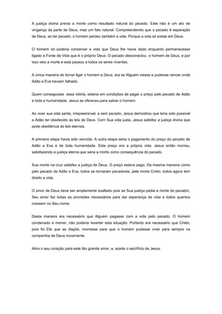 A justiça divina previa a morte como resultado natural do pecado. Este não é um ato de
vingança da parte de Deus, mas um fato natural. Compreendendo que o pecado é separação
de Deus, ao ter pecado, o homem perdeu também a vida. Porque a vida só existe em Deus.
O homem só poderia conservar a vida que Deus lhe havia dado enquanto permanecesse
ligado a Fonte de Vida que é o próprio Deus. O pecado desconectou o homem de Deus, e por
isso veio a morte e esta passou a todos os seres viventes.
A única maneira de tornar ligar o homem a Deus, era se Alguém viesse e pudesse vencer onde
Adão e Eva haviam falhado.
Quem conseguisse essa vitória, estaria em condições de pagar o preço pelo pecado de Adão
e toda a humanidade. Jesus se ofereceu para salvar o homem.
Ao viver sua vida santa, irrepreensível, e sem pecado, Jesus demostrou que teria sido possível
a Adão ter obedecido às leis de Deus. Com Sua vida justa, Jesus satisfez a justiça divina que
pede obediência às leis eternas.
A primeira etapa havia sido vencida. A outra etapa seria o pagamento do preço do pecado de
Adão e Eva e de toda humanidade. Este preço era a própria vida. Jesus então morreu,
satisfazendo a justiça eterna que seria a morte como consequência do pecado.
Sua morte na cruz satisfez a justiça de Deus. O preço estava pago. Da mesma maneira como
pelo pecado de Adão e Eva, todos se tornaram pecadores, pela morte Cristo, todos agora tem
direito a vida.
O amor de Deus deve ser amplamente exaltado pois se Sua justiça pedia a morte do pecador,
Seu amor fez todas as provisões necessários para dar esperança de vida a todos quantos
cressem no Seu nome.
Desta maneira era necessário que Alguém pagasse com a vida pelo pecado. O homem
condenado a morrer, não poderia reverter esta situação. Portanto era necessário que Cristo,
pois foi Ele que se dispôs, morresse para que o homem pudesse viver para sempre na
companhia de Deus novamente.
Abra o seu coração para este tão grande amor, e, aceite o sacrifício de Jesus.
 