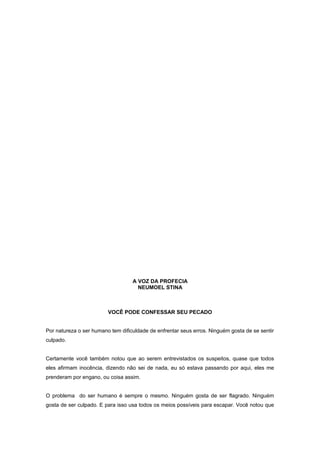 A VOZ DA PROFECIA
NEUMOEL STINA
VOCÊ PODE CONFESSAR SEU PECADO
Por natureza o ser humano tem dificuldade de enfrentar seus erros. Ninguém gosta de se sentir
culpado.
Certamente você também notou que ao serem entrevistados os suspeitos, quase que todos
eles afirmam inocência, dizendo não sei de nada, eu só estava passando por aqui, eles me
prenderam por engano, ou coisa assim.
O problema do ser humano é sempre o mesmo. Ninguém gosta de ser flagrado. Ninguém
gosta de ser culpado. E para isso usa todos os meios possíveis para escapar. Você notou que
 