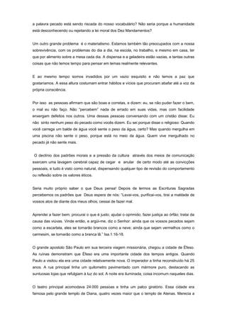 a palavra pecado está sendo riscada do nosso vocabulário? Não seria porque a humanidade
está desconhecendo ou rejeitando a lei moral dos Dez Mandamentos?
Um outro grande problema é o materialismo. Estamos também tão preocupados com a nossa
sobrevivência, com os problemas do dia a dia, na escola, no trabalho, e mesmo em casa, ter
que por alimento sobre a mesa cada dia. A dispensa e a geladeira estão vazias, e tantas outras
coisas que não temos tempo para pensar em temas realmente relevantes.
E ao mesmo tempo somos invadidos por um vazio esquisito e não temos a paz que
gostaríamos. A essa altura costumam entrar hábitos e vícios que procuram abafar até a voz da
própria consciência.
Por isso as pessoas afirmam que são boas e corretas, e dizem: eu, se não puder fazer o bem,
o mal eu não faço. Não “percebem” nada de errado em suas vidas, mas com facilidade
enxergam defeitos nos outros. Uma dessas pessoas conversando com um cristão disse: Eu
não sinto nenhum peso do pecado como vocês dizem. Eu sei porque disse o religioso: Quando
você carrega um balde de água você sente o peso da água, certo? Mas quando mergulha em
uma piscina não sente o peso, porque está no meio da água. Quem vive mergulhado no
pecado já não sente mais.
O declínio dos padrões morais e a pressão da cultura através dos meios de comunicação
exercem uma lavagem cerebral capaz de cegar e anular de certo modo até as convicções
pessoais, e tudo é visto como natural, dispensando qualquer tipo de revisão do comportamento
ou reflexão sobre os valores éticos.
Seria muito próprio saber o que Deus pensa! Depois de lermos as Escrituras Sagradas
percebemos os padrões que Deus espera de nós: “Lavai-vos, purificai-vos, tirai a maldade de
vossos atos de diante dos meus olhos; cessai de fazer mal.
Aprendei a fazer bem; procurai o que é justo; ajudai o oprimido; fazei justiça ao órfão; tratai da
causa das viúvas. Vinde então, e argüi-me, diz o Senhor: ainda que os vossos pecados sejam
como a escarlata, eles se tornarão brancos como a neve; ainda que sejam vermelhos como o
carmesim, se tornarão como a branca lã.” Isa.1:16-18.
O grande apostolo São Paulo em sua terceira viagem missionária, chegou a cidade de Éfeso.
As ruínas demonstram que Éfeso era uma importante cidade dos tempos antigos. Quando
Paulo a visitou ela era uma cidade relativamente nova. O imperador a tinha reconstruído há 25
anos. A rua principal tinha um quilometro pavimentado com mármore puro, destacando as
suntuosas lojas que refulgiam à luz do sol. A noite era iluminada, coisa incomum naqueles dias.
O teatro principal acomodava 24.000 pessoas e tinha um palco giratório. Essa cidade era
famosa pelo grande templo de Diana, quatro vezes maior que o templo de Atenas. Merecia a
 