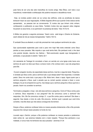 justa fama de ser uma das sete maravilhas do mundo antigo. Mas Éfeso, com toda a sua
importância, modernidade e sofisticação não poderia mascarar a decadência moral.
Hoje, os turistas podem ainda ver as ruínas dos edifícios, onde as prostitutas da época
tentavam impor as suas negociações. A Bíblia Sagrada afirma que quando Cristo estava sendo
apresentado, as pessoas iam se convencendo: “E muitos dos que tinham crido vinham,
confessando e publicando os seus feitos. Também muitos dos que seguiam artes mágicas
trouxeram os seus livros, e os queimaram na presença de todos.” Atos 19:18,19.
A Bíblia nos garante a seguinte promessa: “Assim como está longe o Oriente do Ocidente,
assim afasta de nós as nossas transgressões.” Salmo 103:12.
É verdade! Deus as afastará, e você não precisará ter mais qualquer sentimento de culpa.
Que oportunidade esplendida para você e para mim hoje! Não tente entender como Deus
perdoa os seus pecados. Não importa o que você tenha feito, Ele perdoará você, e lhe dará
uma grande benção, descrita nos Salmos - “Bem-aventurado aquele cuja transgressão é
perdoada, e cujo pecado é coberto.” Salmo 32:1
Um estudante de Teologia foi convidado a fazer um sermão em uma Igreja onde havia uma
senhora de quem se dizia que Deus a amava muito e lhe contava tudo o que ela perguntava
para Ele.
O jovem pregador duvidou da capacidade dessa senhora, mas fez o seguinte teste: Perguntou,
é verdade que Deus conta para a senhora tudo o que deseja saber? Ela respondeu: é verdade
pastor. Deus me conta tudo o que peço a Ele. Muito bem, disse o rapaz. Agora quero que a
senhora pergunte a Deus, qual o pecado que eu cometi quando comecei a fazer o curso
teológico. Eu já me arrependi do que fiz, mas desejo que a senhora pergunte a Deus qual era o
pecado. Assim vou acreditar na senhora.
Terminada a pregação o moço veio até essa senhora e perguntou: Como é? Deus contou para
a senhora, Deus respondeu a sua pergunta? Ele Se comunicou coma a senhora? Ela
respondeu: Sim, Ele Se comunicou comigo. E o que Ele contou para a senhora? Ele disse o
seguinte: Que desde o início do culto, Ele procurou lembrar qual o pecado que você tinha
cometido, mas Ele disse que não estava conseguindo Se lembrar.
Graças a Deus, podemos confessar todos os nossos pecados diretamente a Ele e Ele promete
esquecer-Se e lançar esses pecados no fundo do mar.
Louvado seja o Senhor, porque a Ele podemos confessar os nossos pecados e poderemos
estar certos de que seremos tratados com o maior respeito. “Porque lhes perdoarei a sua
maldade, e nunca mais me lembrarei dos seus pecados.” Jeremias 31:34
 