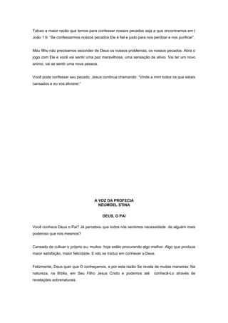 Talvez a maior razão que temos para confessar nossos pecados seja a que encontramos em I
João 1:9: “Se confessarmos nossos pecados Ele é fiel e justo para nos perdoar e nos purificar”.
Meu filho não precisamos esconder de Deus os nossos problemas, os nossos pecados. Abra o
jogo com Ele e você vai sentir uma paz maravilhosa, uma sensação de alívio. Vai ter um novo
animo, vai se sentir uma nova pessoa.
Você pode confessar seu pecado. Jesus continua chamando: “Vinde a mim todos os que estais
cansados e eu vos aliviarei:”
A VOZ DA PROFECIA
NEUMOEL STINA
DEUS, O PAI
Você conhece Deus o Pai? Já percebeu que todos nós sentimos necessidade de alguém mais
poderoso que nós mesmos?
Cansado de cultuar o próprio eu, muitos hoje estão procurando algo melhor. Algo que produza
maior satisfação, maior felicidade. E isto se traduz em conhecer a Deus.
Felizmente, Deus quer que O conheçamos, e por esta razão Se revela de muitas maneiras: Na
natureza, na Bíblia, em Seu Filho Jesus Cristo e podemos até conhecê-Lo através de
revelações sobrenaturais.
 