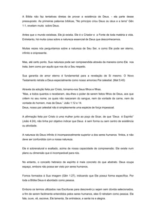 A Bíblia não faz tentativas diretas de provar a existência de Deus. - ela parte desse
pressuposto. As primeiras palavras bíblicas, “No princípio criou Deus os céus e a terra” Gên
1:1, revelam muito sobre Deus.
Antes que o mundo existisse, Ele já existia. Ele é o Criador e a Fonte de toda matéria e vida.
Entretanto, há muita coisa sobre a natureza essencial de Deus que desconhecemos.
Muitas vezes nós perguntamos sobre a natureza de Seu Ser, e como Ele pode ser eterno,
infinito e onipresente.
Mas, até certo ponto, Sua natureza pode ser compreendida através da maneira como Ele nos
trata, bem como por aquilo que nos diz a Seu respeito.
Sua garantia de amor eterno é fundamental para a revelação de Si mesmo. O Novo
Testamento retrata a Deus especialmente como nosso amoroso Pai celestial. (Mat 5:45)
Através da adoção feita por Cristo, tornamo-nos Seus filhos e filhas.
“Mas, a todos quantos o receberam, deu-lhes o poder de serem feitos filhos de Deus, aos que
crêem no seu nome; os quais não nasceram do sangue, nem da vontade da carne, nem da
vontade do homem, mas de Deus.” João 1:12 e 14.
Deus, nosso pai celestial não é simplesmente uma espécie de força impessoal.
A afirmação feita por Cristo à uma mulher junto ao poço de Sicar, de que “Deus é Espírito”
(João 4:24), não tinha por objetivo indicar que Deus é sem forma ou sem centro de existência
ou atividade.
A natureza do Deus infinito é incomparavelmente superior a dos seres humanos finitos, e não
deve ser confundida com a nossa natureza.
Ele é sobrenatural e exaltado, acima de nossa capacidade de compreensão. Ele existe num
plano ou dimensão que é incomparável para nós.
No entanto, o conceito hebraico de espírito é mais concreto do que abstrato. Deus ocupa
espaço, embora não possa ser visto por seres humanos.
Fomos formados à Sua imagem (Gên 1:27), indicando que Ele possui forma específica. Por
toda a Bíblia Deus é abordado como pessoa.
Embora os termos utilizados nas Escrituras para descrevê-Lo sejam sem dúvida selecionados,
a fim de serem facilmente entendidos pelos seres humanos, eles O retratam como pessoa. Ele
fala, ouve, vê, escreve, Ele lamenta, Se entristece, e sente ira e alegria.
 