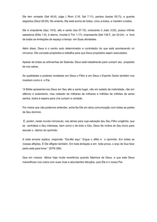 Ele tem vontade (Sal 40:8), julga ( Rom 2:16; Sal 7.11), perdoa (Isaías 55:7)), e guarda
segredos (Deut 29:29). No entanto, Ele está acima de todos, criou a todos, e mantém a todos.
Ele é onipotente (Apc 19:6), alto e santo (Isa 57:15), onisciente (I João 3:20), possui infinita
sabedoria (Efés 1.8), é eterno, imortal (I Tim 1:17), onipresente (Sal 139:7; Jer 23:24) - e livre
de todas as limitações de espaço e tempo em Suas atividades.
Além disso, Deus é o centro auto determinador e controlador do que está acontecendo no
Universo. Ele concede propósitos e trabalha para que Seus propósitos sejam executados.
Apesar de todas as artimanhas de Satanás, Deus está trabalhando para cumprir seu propósito
de nos salvar.
As qualidades e poderes revelados em Deus o Filho e em Deus o Espírito Santo também nos
mostram como é o Pai.
“A Bíblia apresenta-nos Deus em Seu alto e santo lugar, não em estado de inatividade, não em
silêncio e isolamento, mas rodeado de milhares de milhares e milhões de milhões de seres
santos, todos à espera para Lhe cumprir a vontade.
Por meios que não podemos entender, acha-Se Ele em ativa comunicação com todas as partes
de Seu domínio.
É, porém, neste mundo minúsculo, nas almas para cuja salvação deu Seu Filho unigênito, que
se centraliza o Seu interesse, bem como o de todo o Céu. Deus Se inclina do Seu trono para
escutar o clamor do oprimido.
A toda sincera súplica, responde: “Eis-Me aqui.” Ergue o aflito e o oprimido. Em todas as
nossas aflições, É Ele afligido também. Em toda tentação e em toda prova, o anjo de Sua face
perto está para livrar.” (DTN 356)
Que em nossos lábios haja muita reverência quando falarmos de Deus, e que este Deus
maravilhoso nos cubra com suas ricas e abundantes bênçãos, pois Ele é o nosso Pai.
 
