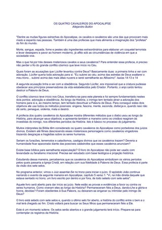 OS QUATRO CAVALEIROS DO APOCALIPSE
Allejandro Bullón
"Dentre as muitas figuras estranhas do Apocalipse, os cavalos e cavaleiros são uma das que provocam mais
medo e espanto nas pessoas. Também é uma das profecias que mais alimenta a imaginação dos "profetas"
do fim do mundo.
Morte, sangue, espada, fome e pestes são ingredientes extraordinários para elaborar um coquetel terrorista
e levar desespero e pavor ao homem moderno, já aflito sob as circunstâncias de violência em que a
sociedade vive.
Mas o que há por trás desses misteriosos cavalos e seus cavaleiros? Para entender essa profecia, é preciso
não perder o fio do grande conflito cósmico que teve início no Céu.
Quais foram as acusações que Lúcifer levantou contra Deus? Basicamente duas: a primeira tinha a ver com
adoração. Lúcifer queria toda adoração para si. "Eu subirei ao céu; acima das estrelas de Deus exaltarei o
meu trono... subirei acima das mais altas nuvens e serei semelhante ao Altíssimo". Isaías 14:13 e 14
A segunda acusação tinha a ver com a obediência. Segundo Lúcifer, era impossível que a criatura pudesse
obedecer aos princípios preservadores da vida estabelecidos pelo Criador. Portanto, o anjo caído tentou
destruir a Palavra de Deus.
O conflito cósmico teve início nos Céus, transferiu-se para este planeta e foi sempre fundamentado nestes
dois pontos: adoração e obediência. Ao longo da História, o inimigo tem tentado atrair a adoração dos
homens para si e, ao mesmo tempo, tem tentado desvirtuar a Palavra de Deus. Para conseguir estes dois
objetivos ele usa todos os métodos possíveis: engana, fascina, mente, esconde, disfarça e, quando isso não
dá certo, persegue, violenta, mata e destrói.
A profecia dos quatro cavaleiros do Apocalipse mostra diferentes métodos que o diabo usou ao longo da
História, para alcançar seus objetivos; e apresenta também a maneira como os cristãos reagiram às
investidas do inimigo, nos diferentes períodos da História. Isto é básico no processo do julgamento.
Muitos intérpretes da Bíblia têm considerado os quatro cavaleiros do Apocalipse como portadores dos juízos
divinos. Existem até filmes descrevendo esses misteriosos personagens como cavaleiros vingadores
trazendo desgraças e tragédias sobre os seres humanos.
Seriam os furacões, terremotos e cataclismos, castigos divinos que os cavaleiros trazem? Deveria a
humanidade ficar apavorada diante das possíveis catástrofes que esses cavaleiros anunciam?
Existe base bíblica para semelhante especulação? O livro do Apocalipse não pode ser usado com
leviandade ou fanatismo irracional. Precisa ser estudado com base teológica e projeção histórica.
Estudando dessa maneira, percebemos que os cavaleiros do Apocalipse simbolizam os vários períodos
pelos quais passaria a Igreja Cristã, em relação com sua fidelidade à Palavra de Deus. Essa profecia é parte
da visão dos sete selos.
No programa anterior, vimos o Juiz assentar-Se no trono para iniciar o juízo. O apóstolo João continua
narrando o evento da seguinte maneira em Apocalipse, capítulo 5 verso 1: "Vi, na mão direita daquele que
estava sentado no trono, um livro escrito por dentro e por fora, de todo selado com sete selos".
Aquele livro será aberto para dar início ao juízo. Nele estão as provas e evidências a favor ou contra os
seres humanos. Como viveram eles ao longo da História? Permaneceram fiéis a Deus, dando-Lhe a glória e
honra, devidas? Foram obedientes à Sua Palavra, ou deixaram-se enganar ou intimidar pelo inimigo de
Deus?
O livro está selado com sete selos e, quando o último selo for aberto, a história do conflito entre o bem e o
mal terá chegado ao fim. Cristo voltará para buscar os Seus filhos que permaneceram fiéis a Ele.
Este é um momento solene. Os selos serão abertos e o grande julgamento terá início. Prepare-se para
contemplar os registros da História.
 