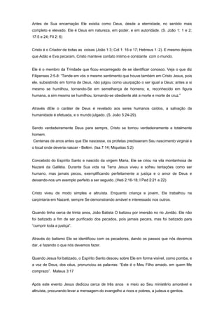 Antes de Sua encarnação Ele existia como Deus, desde a eternidade, no sentido mais
completo e elevado. Ele é Deus em natureza, em poder, e em autoridade. (S. João 1: 1 e 2;
17:5 e 24; Fil 2: 6)
Cristo é o Criador de todas as coisas (João 1:3; Col 1: 16 e 17; Hebreus 1: 2). E mesmo depois
que Adão e Eva pecaram, Cristo manteve contato íntimo e constante com o mundo.
Ele é o membro da Trindade que ficou encarregado de se identificar conosco. Veja o que diz
Filipenses 2:5-8: “Tende em vós o mesmo sentimento que houve também em Cristo Jesus, pois
ele, subsistindo em forma de Deus, não julgou como usurpação o ser igual a Deus; antes a si
mesmo se humilhou, tornando-Se em semelhança de homens; e, reconhecido em figura
humana, a sim mesmo se humilhou, tornando-se obediente até a morte e morte de cruz.”
Através dEle o caráter de Deus é revelado aos seres humanos caídos, a salvação da
humanidade é efetuada, e o mundo julgado. (S. João 5:24-29).
Sendo verdadeiramente Deus para sempre, Cristo se tornou verdadeiramente e totalmente
homem.
Centenas de anos antes que Ele nascesse, os profetas predisseram Seu nascimento virginal e
o local onde deveria nascer - Belém. (Isa 7:14; Miquéias 5:2)
Concebido do Espírito Santo e nascido da virgem Maria, Ele se criou na vila montanhosa de
Nazaré da Galiléia. Durante Sua vida na Terra Jesus viveu e sofreu tentações como ser
humano, mas jamais pecou, exemplificando perfeitamente a justiça e o amor de Deus e
deixando-nos um exemplo perfeito a ser seguido. (Heb 2:16-18; I Ped 2:21 e 22)
Cristo viveu de modo simples e altruísta. Enquanto criança e jovem, Ele trabalhou na
carpintaria em Nazaré, sempre Se demonstrando amável e interessado nos outros.
Quando tinha cerca de trinta anos, João Batista O batizou por imersão no rio Jordão. Ele não
foi batizado a fim de ser purificado dos pecados, pois jamais pecara, mas foi batizado para
“cumprir toda a justiça”.
Através do batismo Ele se identificou com os pecadores, dando os passos que nós devemos
dar, e fazendo o que nós devemos fazer.
Quando Jesus foi batizado, o Espírito Santo desceu sobre Ele em forma visível, como pomba, e
a voz de Deus, dos céus, pronunciou as palavras: “Este é o Meu Filho amado, em quem Me
comprazo”. Mateus 3:17
Após este evento Jesus dedicou cerca de três anos e meio ao Seu ministério amorável e
altruísta, procurando levar a mensagem do evangelho a ricos e pobres, a judeus e gentios.
 