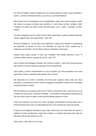 Por meio de milagres, inclusive milagres de cura e ressurreição dos mortos, Jesus manifestou o
poder e o amoroso interesse de Deus, e provou ser o prometido Messias.
Seus ensinos eram incomparáveis em sua simplicidade e poder para mudar corações e vidas.
Até mesmo os guardas enviados para prendê-Lo, a certa altura de Seu ministério, foram
incapazes de fazê-lo por terem ficado impressionados com o poder e sensatez de Seus
ensinos.
Ao serem indagados quanto à razão de não O terem aprisionado, puderam apenas responder:
“Jamais alguém falou como este homem.” João 7:46
Antes da fundação do mundo Deus havia elaborado um plano para enfrentar a possibilidade
do surgimento do pecado na Terra. Por intermédio da morte de Cristo, aqueles que O
aceitassem, se tornariam de novo filhos de Deus e herdariam a vida eterna.
Quando Jesus estava prestes a iniciar Seu ministério, João Batista apontou-O como “O
Cordeiro de Deus que tira o pecado do mundo”. João 1:29
Jesus concluiu Seu abnegado ministério com sacrifício supremo - dando Sua vida para prover
aos homens um meio de escape do pecado e suas consequências.
Jesus sofreu e morreu voluntariamente na cruz do Calvário, por nossos pecados e em nosso
lugar. Mas a morte e a sepultura não puderam reter o Criador.
Ele ressuscitou dos mortos e ascendeu aos Céus após aparecer várias vezes aos Seus
discípulos e comissioná-los a levar avante a pregação do evangelho, que Ele havia começado
durante Seu breve ministério.
Ele não abandonou ou esqueceu Seu povo na Terra ao ascender ao Céu, mas iniciou um novo
ministério em nosso favor no santuário celestial - um ministério de intercessão e preparação de
Seu povo para ocupar um lugar no reino que Ele planeja restaurar na Terra.
Cristo virá novamente, em breve, em nuvens de glória, acompanhado de Seus anjos, para o
livramento final de Seu povo e a restauração de tudo o que se perdeu por causa do pecado.
O centro de convergência da Bíblia é Jesus Cristo. Nosso amor por Cristo deve nos motivar a
obedecer os Seus mandamentos, seguir Seu exemplo, e a sujeitar nossa vida a Ele, para que
Ele possa viver por Seu Espírito em nós.
Deixe Jesus, o Deus filho viver em você.
 