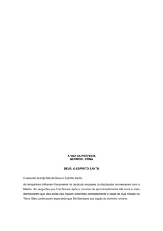 A VOZ DA PROFECIA
NEUMOEL STINA
DEUS, O ESPÍRITO SANTO
O assunto de hoje fala de Deus o Espírito Santo.
As lamparinas brilhavam fracamente no cenáculo enquanto os discíspulos conversavam com o
Mestre. As perguntas que Lhe fizeram após o convívio de aproximadamente três anos e meio
demostraram que eles ainda não haviam entendido completamente a razão de Sua missão na
Terra. Eles continuavam esperando que Ele libertasse sua nação do domínio romano.
 