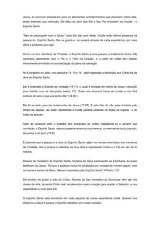 Jesus, ao procurar prepará-los para os alarmantes acontecimentos que pairavam sobre eles,
podia entender sua confusão. Ele falou do dom que Ele e Seu Pai enviariam ao mundo - o
Espírito Santo.
“Não se preocupem com o futuro”, teria Ele dito com efeito. Vocês terão Minha presença na
pessoa do Espírito Santo. Ele os guiará e os susterá através de cada experiência, por mais
difícil e probante que seja”.
Como um dos membros da Trindade, o Espírito Santo é uma pessoa, e totalmente divina. Ele
participou ativamente com o Pai e o Filho na Criação, e a partir de então tem estado
intimamente envolvido na concretização do plano da salvação.
No Evangelho de João, nos capítulos 14, 15 e 16, está registrada a descrição que Cristo fez da
obra do Espírito Santo.
Ele é chamado o Espírito da verdade (14:17), O qual é enviado em nome de Jesus (verso26)
para habitar com os discípulos (verso 17). “Esse vos ensinará todas as coisas e vos fará
lembrar de tudo o que vos tenho dito” (14:26.)
Ele foi enviado para dar testemunho de Jesus (15:26). E pelo fato de não estar limitado pelo
tempo ou espaço, ele pode representar a Cristo perante pessoas de todos os lugares e de
todas as épocas.
Além de cooperar com o trabalho dos discípulos de Cristo, habilitando-os a cumprir sua
comissão, o Espírito Santo estaria presente entre os inconversos, convencendo-os do pecado,
da justiça e do juízo (16.8).
É possível que a pessoa e a obra do Espírito Santo sejam as menos entendidas dos membros
da Trindade. Isto é porque a natureza da Sua obra é representar Cristo e o Pai em vez de Si
mesmo.
Através do ministério do Espírito Santo, homens de Deus escreveram as Escrituras, as quais
testificam de Jesus. “Porque a profecia nunca foi produzida por vontade de homem algum, mas
os homens santos de Deus, falaram inspirados pelo Espírito Santo” II Pedro 1:21
Ele encheu de poder a vida de Cristo. Através do Seu ministério as Escrituras vêm até nós
cheias de vida, tornando Cristo real, amolecendo nosso coração para aceitar o Salvador, e nos
capacitando a viver para Ele.
O Espírito Santo está envolvido em cada aspecto de nossa experiência cristã. Quando nos
dirigimos a Deus é porque o Espírito trabalhou em nosso coração.
 